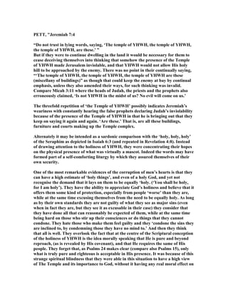 PETT, "Jeremiah 7:4
“Do not trust in lying words, saying, ‘The temple of YHWH, the temple of YHWH,
the temple of YHWH, are these.’ ”
But if they were to continue dwelling in the land it would be necessary for them to
cease deceiving themselves into thinking that somehow the presence of the Temple
of YHWH made Jerusalem inviolable, and that YHWH would not allow His holy
hill to be approached by the enemy. There was no point in their continually saying,
“‘The temple of YHWH, the temple of YHWH, the temple of YHWH are these
(miscellany of buildings)” as though that could keep the enemy at bay by continual
emphasis, unless they also amended their ways, for such thinking was invalid.
Compare Micah 3:11 where the heads of Judah, the priests and the prophets also
erroneously claimed, ‘Is not YHWH in the midst of us? o evil will come on us.’
The threefold repetition of ‘the Temple of YHWH’ possibly indicates Jeremiah’s
weariness with constantly hearing the false prophets declaring Judah’s inviolability
because of the presence of the Temple of YHWH in that he is bringing out that they
keep on saying it again and again. ‘Are these.’ That is, are all these buildings,
furniture and courts making up the Temple complex.
Alternately it may be intended as a sardonic comparison with the ‘holy, holy, holy’
of the Seraphim as depicted in Isaiah 6:3 (and repeated in Revelation 4:8). Instead
of drawing attention to the holiness of YHWH, they were concentrating their hopes
on the physical presence of what was virtually a mascot. Indeed the words may have
formed part of a self-comforting liturgy by which they assured themselves of their
own security.
One of the most remarkable evidences of the corruption of men’s hearts is that they
can have a high estimate of ‘holy things’, and even of a holy God, and yet not
recognise the demand that it lays on them to be equally ‘holy. (‘You shall be holy,
for I am holy’). They have the ability to appreciate God’s holiness and believe that it
offers them some kind of protection, especially from people ‘worse’ than they are,
while at the same time excusing themselves from the need to be equally holy. As long
as by their own standards they are not guilty of what they see as major sins (even
when in fact they are, but they see it as excusable in their case) they consider that
they have done all that can reasonably be expected of them, while at the same time
being hard on those who stir up their consciences or do things that they cannot
condone. They hate those who make them feel guilty and they ‘condone the sins they
are inclined to, by condemning those they have no mind to.’ And then they think
that all is well. They overlook the fact that at the centre of the Scriptural conception
of the holiness of YHWH is the idea morally speaking that He is pure and beyond
reproach, (as is revealed by His covenant), and that He requires the same of His
people. They forget that, as Psalms 24 makes clear (compare also Psalms 15), only
what is truly pure and righteous is acceptable in His presence. It was because of this
strange spiritual blindness that they were able in this situation to have a high view
of The Temple and its importance to God, without it having any real moral effect on
 