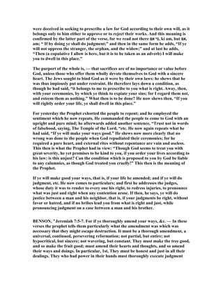 were deceived in seeking to prescribe a law for God according to their own will, as it
belongs only to him either to approve or to reject their works. And this meaning is
confirmed by the latter part of the verse, for we read not there ‫אם‬ ‫,כי‬ ki am, but ‫,אם‬
am; “ If by doing ye shall do judgment;” and then in the same form he adds, “If ye
will not oppress the stranger, the orphan, and the widow;” and at last he adds,
“Then (a copulative I allow is here, but it is to be taken as an adverb) I will make
you to dwell in this place.”
The purport of the whole is, — that sacrifices are of no importance or value before
God, unless those who offer them wholly devote themselves to God with a sincere
heart. The Jews sought to bind God as it were by their own laws: he shews that he
was thus impiously put under restraint. He therefore lays down a condition, as
though he had said, “it belongs to me to prescribe to you what is right. Away, then,
with your ceremonies, by which ye think to expiate your sins; for I regard them not,
and esteem them as nothing.” What then is to be done? He now shews then, “If you
will rightly order your life, ye shall dwell in this place.”
For yesterday the Prophet exhorted the people to repent; and he employed the
sentiment which he now repeats. He commanded the people to come to God with an
upright and pure mind; he afterwards added another sentence, “Trust not in words
of falsehood, saying, The Temple of the Lord, “etc. He now again repeats what he
had said, “If ye will make your ways good.” He shews now more clearly that no
wrong was done to the people when God repudiated their ceremonies; for he
required a pure heart, and external rites without repentance are vain and useless.
This then is what the Prophet had in view: “Though God seems to treat you with
great severity, he yet promises to be kind to you, if you order your lives according to
his law: is this unjust? Can the condition which is proposed to you by God be liable
to any calumnies, as though God treated you cruelly!” This then is the meaning of
the Prophet.
If ye will make good your ways, that is, if your life be amended; and if ye will do
judgment, etc. He now comes to particulars; and first he addresses the judges,
whose duty it was to render to every one his right, to redress injuries, to pronounce
what was just and right when any contention arose. If then, he says, ye will do
justice between a man and his neighbor, that is, if your judgments be right, without
favor or hatred, and if no bribes lead you from what is right and just, while
pronouncing judgment on a case between a man and his brother.
BE SO , "Jeremiah 7:5-7. For if ye thoroughly amend your ways, &c. — In these
verses the prophet tells them particularly what the amendment was which was
necessary that they might escape destruction. It must be a thorough amendment, a
universal, continued, persevering reformation; not partial, but entire; not
hypocritical, but sincere; not wavering, but constant. They must make the tree good,
and so make the fruit good; must amend their hearts and thoughts, and so amend
their ways and doings. In particular, 1st, They must be honest and just in all their
dealings. They who had power in their hands must thoroughly execute judgment
 