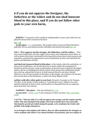 6 if you do not oppress the foreigner, the
fatherless or the widow and do not shed innocent
blood in this place, and if you do not follow other
gods to your own harm,
BAR ES, "A summary of the conditions indispensable on man’s part, before he can
plead the terms of the covenant in his favor.
Jer_7:6
In this place - i. e., in Jerusalem. The prophet refers to innocent blood shed there
judicially. Of one such judicial murder Jehoiakim had already been guilty Jer_26
GILL, "If ye oppress not the stranger, the fatherless, and the widow,.... Who
have none to help them, and who ought to have mercy and compassion shown them, as
well as justice done them; and should not be injured by private men in their persons and
properties, and much less oppressed in courts of judicature by those who should be the
patrons and defenders of them:
and shed not innocent blood in this place: in the temple, where the sanhedrim, or
great court of judicature, sat; for this does not so much respect the commission of
murder by private persons, as the condemnation of innocent men to death by the judges,
which is all one as shedding their blood; and by which actions they defiled that temple
they cried up, and put their trust in; to shed innocent blood in any place, Kimchi
observes, is an evil; but to shed it in this place, in the temple, was a greater evil, because
this was the place of the Shechinah, or where the divine Majesty dwelt:
neither walk after other gods to your hurt; the gods of e people, as the Targum;
"for this", as the Arabic version renders it, "is pernicious to you"; idolatry was more
hurtful to themselves than to God; and therefore it is dissuaded from by an argument
taken from their own interest.
JAMISO , "this place — this city and land (Jer_7:7).
to your hurt — so Jer_7:19; “to the confusion or their own faces” (Jer_13:10; Pro_
8:36).
CALVI , "Then he adds, if ye will not oppress the stranger and the orphan and the
widow This also belonged to the judges: but God no doubt shews here generally,
that injustice greatly prevailed among the people, as he condemns the cruelty and
perfidy of the judges themselves.
As to strangers and orphans and widows, they are often mentioned; for strangers as
well as orphans and widows were almost destitute of protection, and were subject to
 
