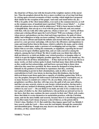 the ritual law of Moses, but with the breach of the weightier matters of the moral
law. Thus the prophets showed the Jews a more excellent way of serving God than
by relying upon external ceremonies of their worship, which might have prepared
their minds for the reception of the gospel. And come and stand before me, &c. —
Will ye be guilty of the vilest immoralities, even such as the common interest, as well
as the common sense, of mankind must reprobate? Will ye swear falsely? — A crime
which all nations have always held in abhorrence? Will ye burn incense to Baal? —
A dunghill deity, that sets up as a rival with the great Jehovah; and, not content
with that, will you walk after other gods too, whom ye know not — And by all these
crimes put a daring affront upon the Lord of hosts? Will you exchange a God, of
whose power and goodness you have had such long experience, for gods of whose
ability and willingness to help you know nothing? And when you have thus done the
most you can to affront and insult the infinite and eternal Jehovah, your creator and
preserver, your governor and judge, will you have the effrontery and impudence to
come and stand before him in this house, which is called by his name, and in which
his name is called upon, under a pretence of worshipping and serving him — stand
before him as servants, waiting his commands, as suppliants, expecting his favour?
Will you act in open rebellion against him, and yet rank yourselves among his
subjects, among the best of them? By this it would seem you think that either he
doth not discover, or doth not dislike your wicked practices; to imagine either of
which is to put the highest indignity possible upon him. It is as if you should say, We
are delivered to do all these abominations — If they had not the face to say this in so
many words, yet their actions spoke it aloud. God had many times delivered them,
as they could not but acknowledge, and had been a present help to them when
otherwise they must have perished. By these means he designed to bring them to
himself; by his goodness to lead them to repentance; but they, resolving
notwithstanding to persist in their abominations, said, in effect, in direct
contradiction to God’s true intent, in showing them this kindness, that he had
delivered them to put them again into a capacity of rebelling against him. Will ye,
says the prophet, interpret the deliverances God hath formerly vouchsafed you, as
so many licenses to commit new crimes? Or, do you think, when you offer your
propitiatory sacrifices, that they will wipe away the guilt of all your past offences,
and that you may securely return to your former wicked practices, having such a
certain and easy method of obtaining pardon? Is this house, &c., become a den of
robbers in your eyes? — Do you think it was built, not only to be a rendezvous of,
but a place of shelter to, the vilest malefactors; who perform an outward service to
me there, that they may continue the more securely in their sins? Mark well, reader,
those that think to excuse themselves in unchristian practices, with the Christian
name, and sin the more boldly and securely, because there is a sin-offering provided,
do in effect make God’s house of prayer a den of thieves; as the priests did in
Christ’s time, Matthew 21:13. But could they thus impose upon God? no, Behold, I
have seen it, saith the Lord — Have seen the real iniquity through the counterfeit
and dissembled piety. Though men may deceive one another with the show of
devotion, yet they cannot deceive God.
ISBET, "Verse 8
 