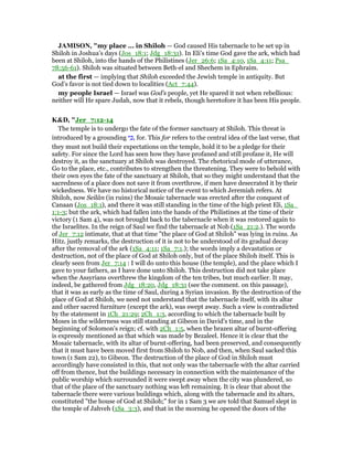 JAMISO , "my place ... in Shiloh — God caused His tabernacle to be set up in
Shiloh in Joshua’s days (Jos_18:1; Jdg_18:31). In Eli’s time God gave the ark, which had
been at Shiloh, into the hands of the Philistines (Jer_26:6; 1Sa_4:10, 1Sa_4:11; Psa_
78:56-61). Shiloh was situated between Beth-el and Shechem in Ephraim.
at the first — implying that Shiloh exceeded the Jewish temple in antiquity. But
God’s favor is not tied down to localities (Act_7:44).
my people Israel — Israel was God’s people, yet He spared it not when rebellious:
neither will He spare Judah, now that it rebels, though heretofore it has been His people.
K&D, "Jer_7:12-14
The temple is to undergo the fate of the former sanctuary at Shiloh. This threat is
introduced by a grounding ‫י‬ ִⅴ, for. This for refers to the central idea of the last verse, that
they must not build their expectations on the temple, hold it to be a pledge for their
safety. For since the Lord has seen how they have profaned and still profane it, He will
destroy it, as the sanctuary at Shiloh was destroyed. The rhetorical mode of utterance,
Go to the place, etc., contributes to strengthen the threatening. They were to behold with
their own eyes the fate of the sanctuary at Shiloh, that so they might understand that the
sacredness of a place does not save it from overthrow, if men have desecrated it by their
wickedness. We have no historical notice of the event to which Jeremiah refers. At
Shiloh, now Seilân (in ruins) the Mosaic tabernacle was erected after the conquest of
Canaan (Jos_18:1), and there it was still standing in the time of the high priest Eli, 1Sa_
1:1-3; but the ark, which had fallen into the hands of the Philistines at the time of their
victory (1 Sam 4), was not brought back to the tabernacle when it was restored again to
the Israelites. In the reign of Saul we find the tabernacle at Nob (1Sa_21:2.). The words
of Jer_7:12 intimate, that at that time "the place of God at Shiloh" was lying in ruins. As
Hitz. justly remarks, the destruction of it is not to be understood of its gradual decay
after the removal of the ark (1Sa_4:11; 1Sa_7:1.); the words imply a devastation or
destruction, not of the place of God at Shiloh only, but of the place Shiloh itself. This is
clearly seen from Jer_7:14 : I will do unto this house (the temple), and the place which I
gave to your fathers, as I have done unto Shiloh. This destruction did not take place
when the Assyrians overthrew the kingdom of the ten tribes, but much earlier. It may,
indeed, be gathered from Jdg_18:20, Jdg_18:31 (see the comment. on this passage),
that it was as early as the time of Saul, during a Syrian invasion. By the destruction of the
place of God at Shiloh, we need not understand that the tabernacle itself, with its altar
and other sacred furniture (except the ark), was swept away. Such a view is contradicted
by the statement in 1Ch_21:29; 2Ch_1:3, according to which the tabernacle built by
Moses in the wilderness was still standing at Gibeon in David's time, and in the
beginning of Solomon's reign; cf. with 2Ch_1:5, when the brazen altar of burnt-offering
is expressly mentioned as that which was made by Bezaleel. Hence it is clear that the
Mosaic tabernacle, with its altar of burnt-offering, had been preserved, and consequently
that it must have been moved first from Shiloh to Nob, and then, when Saul sacked this
town (1 Sam 22), to Gibeon. The destruction of the place of God in Shiloh must
accordingly have consisted in this, that not only was the tabernacle with the altar carried
off from thence, but the buildings necessary in connection with the maintenance of the
public worship which surrounded it were swept away when the city was plundered, so
that of the place of the sanctuary nothing was left remaining. It is clear that about the
tabernacle there were various buildings which, along with the tabernacle and its altars,
constituted "the house of God at Shiloh;" for in 1 Sam 3 we are told that Samuel slept in
the temple of Jahveh (1Sa_3:3), and that in the morning he opened the doors of the
 