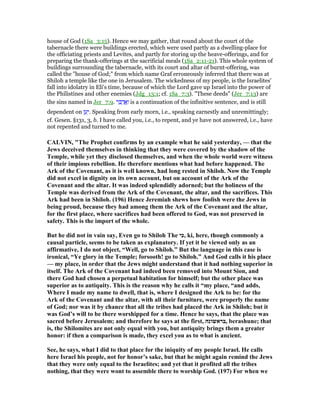 house of God (1Sa_3:15). Hence we may gather, that round about the court of the
tabernacle there were buildings erected, which were used partly as a dwelling-place for
the officiating priests and Levites, and partly for storing up the heave-offerings, and for
preparing the thank-offerings at the sacrificial meals (1Sa_2:11-21). This whole system of
buildings surrounding the tabernacle, with its court and altar of burnt-offering, was
called the "house of God;" from which name Graf erroneously inferred that there was at
Shiloh a temple like the one in Jerusalem. The wickedness of my people, is the Israelites'
fall into idolatry in Eli's time, because of which the Lord gave up Israel into the power of
the Philistines and other enemies (Jdg_13:1; cf. 1Sa_7:3). "These deeds" (Jer_7:13) are
the sins named in Jer_7:9. ‫ר‬ ֵ ַ‫ד‬ ֲ‫א‬ָ‫ו‬ is a continuation of the infinitive sentence, and is still
dependent on ‫ן‬ ַ‫ע‬ַ‫.י‬ Speaking from early morn, i.e., speaking earnestly and unremittingly;
cf. Gesen. §131, 3, b. I have called you, i.e., to repent, and ye have not answered, i.e., have
not repented and turned to me.
CALVI , "The Prophet confirms by an example what he said yesterday, — that the
Jews deceived themselves in thinking that they were covered by the shadow of the
Temple, while yet they disclosed themselves, and when the whole world were witness
of their impious rebellion. He therefore mentions what had before happened. The
Ark of the Covenant, as it is well known, had long rested in Shiloh. ow the Temple
did not excel in dignity on its own account, but on account of the Ark of the
Covenant and the altar. It was indeed splendidly adorned; but the holiness of the
Temple was derived from the Ark of the Covenant, the altar, and the sacrifices. This
Ark had been in Shiloh. (196) Hence Jeremiah shews how foolish were the Jews in
being proud, because they had among them the Ark of the Covenant and the altar,
for the first place, where sacrifices had been offered to God, was not preserved in
safety. This is the import of the whole.
But he did not in vain say, Even go to Shiloh The ‫,כי‬ ki, here, though commonly a
causal particle, seems to be taken as explanatory. If yet it be viewed only as an
affirmative, I do not object, “Well, go to Shiloh.” But the language in this case is
ironical, “Ye glory in the Temple; forsooth! go to Shiloh.” And God calls it his place
— my place, in order that the Jews might understand that it had nothing superior in
itself. The Ark of the Covenant had indeed been removed into Mount Sion, and
there God had chosen a perpetual habitation for himself; but the other place was
superior as to antiquity. This is the reason why he calls it “my place, “and adds,
Where I made my name to dwell, that is, where I designed the Ark to be: for the
Ark of the Covenant and the altar, with all their furniture, were properly the name
of God; nor was it by chance that all the tribes had placed the Ark in Shiloh; but it
was God’s will to be there worshipped for a time. Hence he says, that the place was
sacred before Jerusalem; and therefore he says at the first, ‫,בראשונה‬ berashune; that
is, the Shilomites are not only equal with you, but antiquity brings them a greater
honor: if then a comparison is made, they excel you as to what is ancient.
See, he says, what I did to that place for the iniquity of my people Israel. He calls
here Israel his people, not for honor’s sake, but that he might again remind the Jews
that they were only equal to the Israelites; and yet that it profited all the tribes
nothing, that they were wont to assemble there to worship God. (197) For when we
 