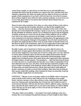 reason from example, we must always see that there be no material difference.
Jeremiah then shews that the Israelites were equal to the Jews, and that if the Jews
claimed a superiority, the claim was neither just nor right, for Israel were also the
people of God, inasmuch as it was God’s will to fix there the Ark of the Covenant,
that sacrifices might be there offered to him; and then antiquity was in its favor, for
it was a holy place before it was known that God had chosen Mount Sion as a
situation for his Temple.
Hence he draws this conclusion, ow, then, as ye have done all these works, that is,
as ye have become like the Israelites, therefore, etc. But he first amplifies their
crime, — that they had not only imitated the wickedness of the twelve tribes, but
had also perversely despised all warnings, I spake to you, he says, and rose up early
By this metaphor he intimates, that he was as solicitous for preserving the kingdom
of Judah, as parents are wont to be for the safety of their children: for as a father
rises early to see what is necessary for his family, so also God says, that he rose
early, inasmuch as he had been assiduous in exhorting them. He appropriates to his
own person what properly belonged to his prophets: but as he had roused them by
his Spirit and employed them in their work, he justly claims to himself whatever he
had done by them as his instruments: and it was an exaggeration of their guilt, that
they were slothful, nay, stupid, when God sedulously labored for their safety.
He adds, I spoke, and ye heard not; I cried to you, and ye did not answer, he
inveighs more at large against their hardness; for had he only once warned them,
some pretense might have been made; but as God, by rising early every day, labored
to restore them to himself, and as he had not only employed instruction, but also
crying, (for by crying he doubtless means exhortations and threatenings, which
ought to have produced greater effect upon them,) there appeared in this contumacy
the highest degree of mad audacity. The meaning is, — that God had tried all means
to restore the Jews to a sound mind, but that they were wholly irreclaimable; for he
had called them not only once, but often; and he had also endued his prophets with
power to labor strenuously in the discharge of their office: he had not only shewed
by them what was useful and necessary, but he had cried, that is, had employed
greater vehemence, in order to correct their tardiness. Since then God, in using all
these means, could effect nothing, what remained for them was miserably to perish,
as they willfully sought their own destruction.
COFFMA , ""But go ye now to my place which was in Shiloh, where I caused my
name to dwell at first, and see what I did to it for the wickedness of my people
Israel. And now, because ye have done all these works, saith Jehovah, and I spake
unto you, rising up early and speaking, but ye heard not; and I called you, but ye
answered not, therefore will I do unto the house which is called by name, wherein ye
trust, and unto the place which I gave to you and to your fathers, as I did to Shiloh.
And I will cast you out of my sight, as I have cast out all your brethren, even the
whole seed of Ephraim."
"My place which was in Shiloh ..." (Jeremiah 7:12). God's challenge to the Jews
because they were trusting in the physical existence of God's temple in their midst,
 