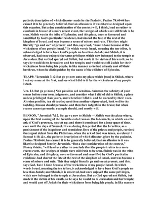 pathetic description of which disaster made by the Psalmist, Psalms 78:60-64 has
caused it to be generally believed, that an allusion to it was likewise designed upon
this occasion. But a due consideration of the context will, I think, lead us rather to
conclude in favour of a more recent event, the vestiges of which were still fresh to be
seen. Shiloh was in the tribe of Ephraim; and this place, once so favoured and
sanctified by God's particular residence, had shared the fate of the rest of the
kingdom of Israel, and was become a scene of misery and ruin. This they might
literally "go and see" at present; and this, says God, "have I done because of the
wickedness of my people Israel." In which words Israel, meaning the ten tribes, is
acknowledged to have been God's people no less than Judah; and Shiloh, it is
observed, had once enjoyed the same privileges which now belonged to the temple at
Jerusalem. But as God spared not Shiloh, but made it the victim of his wrath; so he
says he would do to Jerusalem and her temple; and would cast off Judah for their
wickedness from being his people, in like manner as he had already cast off their
brethren, whom he distinguishes by the name of the children of Ephraim.
TRAPP, "Jeremiah 7:12 But go ye now unto my place which [was] in Shiloh, where
I set my name at the first, and see what I did to it for the wickedness of my people
Israel.
Ver. 12. But go ye now.] on passibus sed sensibus. Summon the sobriety of your
senses before your own judgments, and consider what I did of old to Shiloh, a place
no less privileged than yours, and wherefore I did it, and be warned by their woes.
Alterius perditio, tua sit cautio; seest thou another shipwrecked, look well to thy
tackling. Reason should persuade, and therefore lodgeth in the brain; but when
reason cannot persuade, example should, and mostly will.
BE SO , "Jeremiah 7:12. But go ye now to Shiloh — Shiloh was the place where,
upon the first coming of the Israelites into Canaan, the tabernacle, in which was the
ark of God’s presence, was set up; and there it continued for a long space of time,
even until the days of Samuel. It was during this period that the Israelites, as a
punishment of the iniquitous and scandalous lives of the priests and people, received
that signal defeat from the Philistines, when the ark of God was taken, as related 1
Samuel 4:10, &c., the pathetic description of which disaster, given by the psalmist,
Psalms 78:60-64, has caused it to be generally believed, that an allusion to it was
likewise designed here by Jeremiah. “But a due consideration of the context,”
Blaney thinks, “will lead us rather to conclude that the prophet refers to a more
recent event, the vestiges of which were still fresh to be seen. Shiloh was in the tribe
of Ephraim, and this place, once so favoured and sanctified by God’s particular
residence, had shared the fate of the rest of the kingdom of Israel, and was become a
scene of misery and ruin. This they might literally go and see at present; and this,
says God, have I done because of the wickedness of my people Israel. In which
words Israel, meaning the ten tribes, is acknowledged to have been God’s people no
less than Judah; and Shiloh, it is observed, had once enjoyed the same privileges,
which now belonged to the temple at Jerusalem. But as God spared not Shiloh, but
made it the victim of his wrath, so he says he would do to Jerusalem and her temple;
and would cast off Judah for their wickedness from being his people, in like manner
 