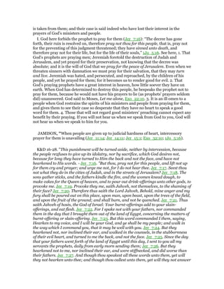 is taken from them; and their case is said indeed who have lost their interest in the
prayers of God's ministers and people.
I. God here forbids the prophet to pray for them (Jer_7:16): “The decree has gone
forth, their ruin is resolved on, therefore pray not thou for this people, that is, pray not
for the preventing of this judgment threatened; they have sinned unto death, and
therefore pray not for their life, but for the life of their souls,” 1Jo_5:16. See here, 1. That
God's prophets are praying men; Jeremiah foretold the destruction of Judah and
Jerusalem, and yet prayed for their preservation, not knowing that the decree was
absolute; and it is the will of God that we pray for the peace of Jerusalem. Even when we
threaten sinners with damnation we must pray for their salvation, that they may turn
and live. Jeremiah was hated, and persecuted, and reproached, by the children of his
people, and yet he prayed for them; for it becomes us to render good for evil. 2. That
God's praying prophets have a great interest in heaven, how little soever they have on
earth. When God has determined to destroy this people, he bespeaks the prophet not to
pray for them, because he would not have his prayers to lie (as prophets' prayers seldom
did) unanswered. God said to Moses, Let me alone, Exo_22:10. 3. It is an ill omen to a
people when God restrains the spirits of his ministers and people from praying for them,
and gives them to see their case so desperate that they have no heart to speak a good
word for them. 4. Those that will not regard good ministers' preaching cannot expect any
benefit by their praying. If you will not hear us when we speak from God to you, God will
not hear us when we speak to him for you.
JAMISON, "When people are given up to judicial hardness of heart, intercessory
prayer for them is unavailing (Jer_11:14; Jer_14:11; Jer_15:1; Exo_32:10; 1Jo_5:16).
K&D 16-28. "This punishment will be turned aside, neither by intercession, because
the people re2fuses to give up its idolatry, nor by sacrifice, which God desires not,
because for long they have turned to Him the back and not the face, and have not
hearkened to His words. - Jer_7:16. "But thou, pray not for this people, and lift not up
for them cry and prayer; and urge me not, for I do not hear thee. Jer_7:17. Seest thou
not what they do in the cities of Judah, and in the streets of Jerusalem? Jer_7:18. The
sons gather sticks, and the fathers kindle the fire, and the women knead dough, to
make cakes for the Queen of heaven, and to pour out drink-offerings unto other gods, to
provoke me. Jer_7:19. Provoke they me, saith Jahveh, not themselves, to the shaming of
their face? Jer_7:20. Therefore thus saith the Lord Jahveh, Behold, mine anger and my
fury shall be poured out on this place, upon man, upon beast, upon the trees of the field,
and upon the fruit of the ground; and shall burn, and not be quenched. Jer_7:21. Thus
saith Jahveh of hosts, the God of Israel: Your burnt-offerings add to your slain-
offerings, and eat flesh. Jer_7:22. For I spake not with your fathers, nor commanded
them in the day that I brought them out of the land of Egypt, concerning the matters of
burnt-offering or slain-offering. Jer_7:23. But this word commanded I them, saying,
Hearken to my voice, and I will be your God, and ye shall be my people; and walk in
the way which I command you, that it may be well with you. Jer_7:24. But they
hearkened not, nor inclined their ear, and walked in the counsels, in the stubbornness
of their evil heart, and turned to me the back, and not the face. Jer_7:25. Since the day
that your fathers went forth of the land of Egypt until this day, I sent to you all my
servants the prophets, daily from early morn sending them; Jer_7:26. But they
hearkened not to me, nor inclined their ear, and were stiffnecked, and did worse than
their fathers. Jer_7:27. And though thou speakest all these words unto them, yet will
they not hearken unto thee; and though thou callest unto them, yet will they not answer
 