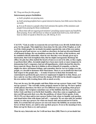 BI, "Pray not thou for this people.
Intercessory prayer forbidden
1. God’s prophets are praying men.
2. God’s praying prophets have a great interest in heaven, how little soever they have
on earth.
3. It is an ill omen to a people when God restrains the spirits of His ministers and
people from praying for those condemned.
4. Those that will not regard good ministers’ preaching cannot expect any benefit by
their praying. If you will not hear us when we speak from God to you, God will not
hear us when we speak to Him for you. (M. Henry, D. D.)
CALVI , "God, in order to exonerate his servant from every ill-will, forbids him to
pray for the people. This might have been done for the sake of the Prophet, as well
as of the whole people; for no doubt Jeremiah regarded the ruin of his own nation
with great grief and sorrow: as we shall see elsewhere, he had not divested himself
of all human feelings. He was doubtless anxious for the safety of his brethren, and
he condoled with the miserable, when he saw that they were already given up to
destruction. But God strengthens him, that he might courageously discharge his
office; for pity has often melted the hearts of men so as not to be able, as they ought,
to perform their office. Jeremiah might have been more tardy or more temperate in
denouncing God’s vengeance, had not all impediments, which checked his alacrity,
been removed. Hence then he is bidden to divest himself of sympathy, so that he
might rise above all human feelings, and remember that he was set a judge over the
people, or a herald to denounce their final doom. There is yet no doubt but that God
had respect to the people also, — to make it known to them that Jeremiah was
constrained to perform his part, however unpleasant it might be to him. Hence, as I
have said, he was thus relieved from the charge of ill-will, lest he should exasperate
his own nation while treating them with so much severity.
Pray not, he says, for this people; and then, Raise not up a prayer Some read, “Take
not up a prayer.” The verb ‫,נשא‬ nesha, properly means to raise up. We have spoken
of this phrase elsewhere; for there are two different ways of speaking when prayer
is the subject. The Scripture sometimes says of the faithful, that they cast a prayer
before God; and thus is set forth their humility, when they come as suppliants, and
dare not lift upwards their eyes, like the publican, of whom Christ speaks. (Luke
18:13.) We are then said to cast a prayer before God, when we humbly seek pardon,
and stand before him with shame and self — reproach. We are also said, for another
reason, to raise up a prayer; for when our hearts sink and ascend not to God in
faith, it is certain that our prayers are not real: hence the faithful, on account of the
fervor of their desire, are said to raise up their prayers. Even so the meaning is here,
Raise not up for them a cry and a prayer
Then he says, Intercede not, for I will not hear thee (200) There is yet no doubt but
 
