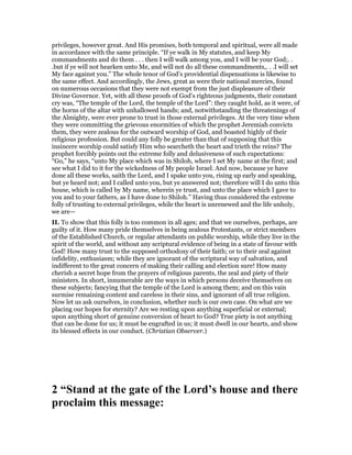 privileges, however great. And His promises, both temporal and spiritual, were all made
in accordance with the same principle. “If ye walk in My statutes, and keep My
commandments and do them . . . then I will walk among you, and I will be your God;. .
.but if ye will not hearken unto Me, and will not do all these commandments,. . .I will set
My face against you.” The whole tenor of God’s providential dispensations is likewise to
the same effect. And accordingly, the Jews, great as were their national mercies, found
on numerous occasions that they were not exempt from the just displeasure of their
Divine Governor. Yet, with all these proofs of God’s righteous judgments, their constant
cry was, “The temple of the Lord, the temple of the Lord”: they caught hold, as it were, of
the horns of the altar with unhallowed hands; and, notwithstanding the threatenings of
the Almighty, were ever prone to trust in those external privileges. At the very time when
they were committing the grievous enormities of which the prophet Jeremiah convicts
them, they were zealous for the outward worship of God, and boasted highly of their
religious profession. But could any folly be greater than that of supposing that this
insincere worship could satisfy Him who searcheth the heart and trieth the reins? The
prophet forcibly points out the extreme folly and delusiveness of such expectations:
“Go,” he says, “unto My place which was in Shiloh, where I set My name at the first; and
see what I did to it for the wickedness of My people Israel. And now, because ye have
done all these works, saith the Lord, and I spake unto you, rising up early and speaking,
but ye heard not; and I called unto you, but ye answered not; therefore will I do unto this
house, which is called by My name, wherein ye trust, and unto the place which I gave to
you and to your fathers, as I have done to Shiloh.” Having thus considered the extreme
folly of trusting to external privileges, while the heart is unrenewed and the life unholy,
we are—
II. To show that this folly is too common in all ages; and that we ourselves, perhaps, are
guilty of it. How many pride themselves in being zealous Protestants, or strict members
of the Established Church, or regular attendants on public worship, while they live in the
spirit of the world, and without any scriptural evidence of being in a state of favour with
God! How many trust to the supposed orthodoxy of their faith; or to their zeal against
infidelity, enthusiasm; while they are ignorant of the scriptural way of salvation, and
indifferent to the great concern of making their calling and election sure! How many
cherish a secret hope from the prayers of religious parents, the zeal and piety of their
ministers. In short, innumerable are the ways in which persons deceive themselves on
these subjects; fancying that the temple of the Lord is among them; and on this vain
surmise remaining content and careless in their sins, and ignorant of all true religion.
Now let us ask ourselves, in conclusion, whether such is our own case. On what are we
placing our hopes for eternity? Are we resting upon anything superficial or external;
upon anything short of genuine conversion of heart to God? True piety is not anything
that can be done for us; it must be engrafted in us; it must dwell in our hearts, and show
its blessed effects in our conduct. (Christian Observer.)
2 “Stand at the gate of the Lord’s house and there
proclaim this message:
 