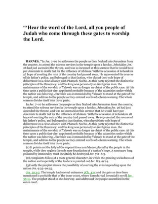 “‘Hear the word of the Lord, all you people of
Judah who come through these gates to worship
the Lord.
BAR ES, "In Jer. 7–10 he addresses the people as they flocked into Jerusalem from
the country, to attend the solemn services in the temple upon a fastday. Jehoiakim Jer.
26 had just ascended the throne, and was so incensed at this sermon that he would have
put Jeremiah to death but for the influence of Ahikam. With the accession of Jehoiakim
all hope of averting the ruin of the country had passed away. He represented the reverse
of his father’s policy, and belonged to that faction, who placed their sole hope of
deliverance in a close alliance with Pharaoh-Necho. As this party rejected the distinctive
principles of the theocracy, and the king was personally an irreligious man, the
maintenance of the worship of Yahweh was no longer an object of the public care. At this
time upon a public fast-day, appointed probably because of the calamities under which
the nation was laboring, Jeremiah was commanded by Yahweh to stand at the gate of the
temple, and address to the people as they entered words of solemn warning. The whole
sermon divides itself into three parts;
In Jer. 7–10 he addresses the people as they flocked into Jerusalem from the country,
to attend the solemn services in the temple upon a fastday. Jehoiakim Jer. 26 had just
ascended the throne, and was so incensed at this sermon that he would have put
Jeremiah to death but for the influence of Ahikam. With the accession of Jehoiakim all
hope of averting the ruin of the country had passed away. He represented the reverse of
his father’s policy, and belonged to that faction, who placed their sole hope of
deliverance in a close alliance with Pharaoh-Necho. As this party rejected the distinctive
principles of the theocracy, and the king was personally an irreligious man, the
maintenance of the worship of Yahweh was no longer an object of the public care. At this
time upon a public fast-day, appointed probably because of the calamities under which
the nation was laboring, Jeremiah was commanded by Yahweh to stand at the gate of the
temple, and address to the people as they entered words of solemn warning. The whole
sermon divides itself into three parts;
(1) It points out the folly of the superstitious confidence placed by the people in the
temple, while they neglect the sole sure foundation of a nation’s hope. A sanctuary long
polluted by immorality must inevitably be destroyed Jer. 7:2–8:3.
(2) complaints follow of a more general character, in which the growing wickedness of
the nation and especially of the leaders is pointed out Jer. 8:4–9:24.
(3) lastly the prophet shows the possibility of averting the evils impending upon the
nation Jer. 9:25–10:25.
Jer_10:1-2. The temple had several entrances 2Ch_4:9; and the gate or door here
mentioned is probably that of the inner court, where Baruch read Jeremiah’s scroll Jer_
36:10. The prophet stood in the doorway, and addressed the people assembled in the
outer court.
 