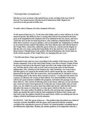 “ Sed turpis labor est ineptiarum. ”
Oh that we were so intent, with united forces, to the worship of the true God of
heaven! Vae torpori nostro. Oh take heed of industrious folly! dispirit not
yourselves in the pursuit of trifles, &c.
To make cakes.] Popana, (b) cakes stamped with stars.
To the queen of heaven,] i.e., To the heavenly bodies, and, as some will have it, to the
moon in special. The Hebrews have a saying, that God is to be praised in the least
gnat, to be magnified in the elephant, but to be admired in the sun, moon, and stars.
And if the Jews in the text had stayed here, who could have blamed them? but to
deify these creatures was gross idolatry, and an inexpiable sin. Epiphanius (c) telleth
us of certain heretics called Collyridians, that they baked cakes and offered them to
the Virgin Mary, whom they called the queen of heaven. And do not the Papists to
this day the very same, saying that hyperdulia (d) is due unto her? not to speak of
Bonaventure’s blasphemous Lady psalter; Bernard Baubusius, the Jesuit, hath set
forth a book in praise of the Virgin Mary, by changing this one verse -
“ Tot tibi sunt dotes, Virgo, quot sidera caelo, ”
a thousand twenty and two ways, according to the number of the known stars. The
Jesuits commonly write at the end of their books, Laus Deo et beatae Virgini, Praise
be given to God and to the blessed Virgin; but this is the badge of the beast. Let us
say, Soli Deo gloria; Glory only to God, and yet not in the sense of that Persian
ambassador, who, whensoever his business lay with Christians, was wont to have
Soli Deo gloria very much in his mouth; but by soli he meant the sun, whom he
honoured for his god. Why the women here, and Jeremiah 44:19, should be so busy
in kneading cakes to the moon, these reasons are given: - (1.) Because the moon was
a queen; (2.) Because the women at their labour were most beholden to the moon,
who by her great moisture mollifies the pregnant, and makes the passage easy for
their delivery. This custom of offering cakes to the moon, saith one, (e) our ancestors
may seem not to have been ignorant of; to this day our women make cakes at such
times, yea, the child is no sooner born but called cake bread. Add, that the Saxons
did adore the moon, to whom they set a day apart, which to this day we call
Monday. The same author (f) telleth us, that he who not long since conquered the
Indies, persuaded the natives that he had complained of them to their moon, and
that such a day the goddess should frown upon them; which was nothing else but an
eclipse, which he had found out in the almanac.
ELLICOTT, "(18) The queen of heaven.—The goddess thus described was a kind of
Assyrian Artemis, identified with the moon, and connected with the symbolic
worship of the reproductive powers of ature. Its ritual probably resembled that of
the Babylonian Aphrodite, Mylitta, the mother-goddess, in its impurities (Herod. i.
 