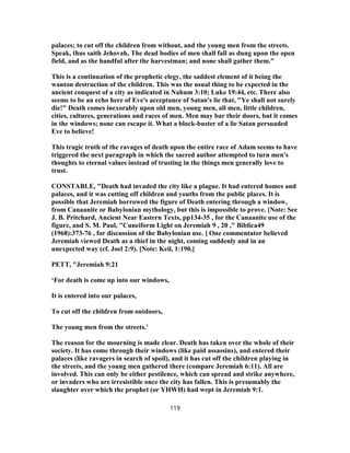 palaces; to cut off the children from without, and the young men from the streets.
Speak, thus saith Jehovah, The dead bodies of men shall fall as dung upon the open
field, and as the handful after the harvestman; and none shall gather them."
This is a continuation of the prophetic elegy, the saddest element of it being the
wanton destruction of the children. This was the usual thing to be expected in the
ancient conquest of a city as indicated in Nahum 3:10; Luke 19:44, etc. There also
seems to be an echo here of Eve's acceptance of Satan's lie that, "Ye shall not surely
die!" Death comes inexorably upon old men, young men, all men, little children,
cities, cultures, generations and races of men. Men may bar their doors, but it comes
in the windows; none can escape it. What a block-buster of a lie Satan persuaded
Eve to believe!
This tragic truth of the ravages of death upon the entire race of Adam seems to have
triggered the next paragraph in which the sacred author attempted to turn men's
thoughts to eternal values instead of trusting in the things men generally love to
trust.
CONSTABLE, "Death had invaded the city like a plague. It had entered homes and
palaces, and it was cutting off children and youths from the public places. It is
possible that Jeremiah borrowed the figure of Death entering through a window,
from Canaanite or Babylonian mythology, but this is impossible to prove. [Note: See
J. B. Pritchard, Ancient Near Eastern Texts, pp134-35 , for the Canaanite use of the
figure, and S. M. Paul, "Cuneiform Light on Jeremiah 9 , 20 ," Biblica49
(1968):373-76 , for discussion of the Babylonian use. ] One commentator believed
Jeremiah viewed Death as a thief in the night, coming suddenly and in an
unexpected way (cf. Joel 2:9). [Note: Keil, 1:190.]
PETT, "Jeremiah 9:21
‘For death is come up into our windows,
It is entered into our palaces,
To cut off the children from outdoors,
The young men from the streets.’
The reason for the mourning is made clear. Death has taken over the whole of their
society. It has come through their windows (like paid assassins), and entered their
palaces (like ravagers in search of spoil), and it has cut off the children playing in
the streets, and the young men gathered there (compare Jeremiah 6:11). All are
involved. This can only be either pestilence, which can spread and strike anywhere,
or invaders who are irresistible once the city has fallen. This is presumably the
slaughter over which the prophet (or YHWH) had wept in Jeremiah 9:1.
119
 