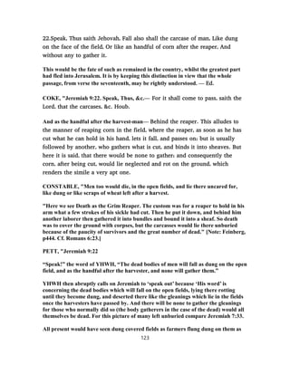 22.Speak, Thus saith Jehovah, Fall also shall the carcase of man, Like dung
on the face of the field, Or like an handful of corn after the reaper, And
without any to gather it.
This would be the fate of such as remained in the country, whilst the greatest part
had fled into Jerusalem. It is by keeping this distinction in view that the whole
passage, from verse the seventeenth, may be rightly understood. — Ed.
COKE, "Jeremiah 9:22. Speak, Thus, &c.— For it shall come to pass, saith the
Lord, that the carcases, &c. Houb.
And as the handful after the harvest-man— Behind the reaper. This alludes to
the manner of reaping corn in the field, where the reaper, as soon as he has
cut what he can hold in his hand, lets it fall, and passes on; but is usually
followed by another, who gathers what is cut, and binds it into sheaves. But
here it is said, that there would be none to gather; and consequently the
corn, after being cut, would lie neglected and rot on the ground, which
renders the simile a very apt one.
CONSTABLE, "Men too would die, in the open fields, and lie there uncared for,
like dung or like scraps of wheat left after a harvest.
"Here we see Death as the Grim Reaper. The custom was for a reaper to hold in his
arm what a few strokes of his sickle had cut. Then he put it down, and behind him
another laborer then gathered it into bundles and bound it into a sheaf. So death
was to cover the ground with corpses, but the carcasses would lie there unburied
because of the paucity of survivors and the great number of dead." [Note: Feinberg,
p444. Cf. Romans 6:23.]
PETT, "Jeremiah 9:22
“Speak!” the word of YHWH, “The dead bodies of men will fall as dung on the open
field, and as the handful after the harvester, and none will gather them.”
YHWH then abruptly calls on Jeremiah to ‘speak out’ because ‘His word’ is
concerning the dead bodies which will fall on the open fields, lying there rotting
until they become dung, and deserted there like the gleanings which lie in the fields
once the harvesters have passed by. And there will be none to gather the gleanings
for those who normally did so (the body gatherers in the case of the dead) would all
themselves be dead. For this picture of many left unburied compare Jeremiah 7:33.
All present would have seen dung covered fields as farmers flung dung on them as
123
 