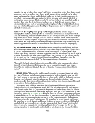more for the use of others than a man's self; there is something better than these, which
a man may not have, and yet have these, which is grace; those may fade, or be taken
away; and a man have them, and be lost eternally: nor in that which is more general,
speculative knowledge of Gospel truths; for if it is attended with conceit, it is little or
nothing that a man knows; if he is proud of it, his knowledge is not sanctified; and it is
no other than what the devils themselves have: nor in that which is more special;
wisdom in the inward part, or a spiritual and saving knowledge of God in Christ; this a
man has wholly of free grace, and should give the praise and glory of it to God, and not
attribute it to himself:
neither let the mighty man glory in his might; not in his natural might or
strength; this is of God, and is greater in some of the brutes than in men; and is what
God can take away, and does often weaken it in the way by diseases, and at last destroys
it by death; nor in moral strength, or in the power of free will; which is very weak and
insufficient to do anything that is spiritually good: nor even in spiritual strength; this is
from Christ; it is only through him strengthening his people that they do what they do;
and all supplies and increase of it are from him; and therefore no room for glorying:
let not the rich man glory in his riches; these come of the hand of God, and are
what he can take away at pleasure; they are very uncertain and precarious things; there
is a better and more enduring substance; these cannot profit in a day of wrath, nor
deliver from death, corporeal, spiritual, or eternal. And the intention of the words here is
to show, that neither the wise man with all his art and cunning, nor the mighty man by
his strength, nor the rich man through his riches, could save themselves from the
destruction before prophesied of. The Targum paraphrases them thus,
"thus saith the Lord, let not Solomon the son of David the wise man praise (or please
himself) in his wisdom; nor let Samson the son of Manoah the mighty man please
himself in his might; nor let Ahab the son of Omri the rich man please himself in his
riches.''
HENRY 23-26, "The prophet had been endeavouring to possess this people with a
holy fear of God and his judgments, to convince them both of sin and wrath; but still
they had recourse to some sorry subterfuge or other, under which to shelter themselves
from the conviction and with which to excuse themselves in the obstinacy and
carelessness. He therefore sets himself here to drive them from these refuges of lies and
to show them the insufficiency of them.
I. When they were told how inevitable the judgment would be they pleaded the
defence of their politics and powers, which, with the help of their wealth and treasure,
they thought made their city impregnable. In answer to this he shows them the folly of
trusting to and boasting of all these stays, while they have not a God in covenant to stay
themselves upon, Jer_9:23, Jer_9:24. Here he shows, 1. What we may not depend upon
in a day of distress: Let not the wise man glory in his wisdom, as if with the help of that
he could outwit or countermine the enemy, or in the greatest extremity find out some
evasion or other; for a man's wisdom may fail him when he needs it most, and he may
fail him when he needs it most, and he may be taken in his own craftiness. Ahithophel
was befooled, and counsellors are often led away spoiled. But, if a man's policies fail
him, yet surely he may gain his point by might and dint of courage. No: Let not the
strong man glory in his strength, for the battle is not always to the strong. David the
125
 