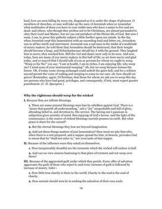 land, how are men falling by every sin, disguised as it is under the shape of pleasure. O
members of churches, ye may well take up the wary of Jeremiah when ye remember
what multitudes of these you have in your midst men who have a name to live and are
dead: and others, who though they profess not to be Christians, are almost persuaded to
obey their Lord and Master, but are yea not partakers of the Divine life of God. But now I
want, I can, to press this pathetic subject a little further upon our minds. In the day
when Jeremiah wept this lamentation with an exceeding loud and bitter cry, Jerusalem
was in all her mirth and merriment. Jeremiah was a sad man in the midst of a multitude
of merry makers; he told them that Jerusalem should be destroyed, that their temple
should become a heap, and Nebuchadnezzar should lay it with the ground. They laughed
him to scorn; they mocked him. Still the viol and dance were only to be seen. And now,
today, here are many of you merry makers in this ball of life; ye are here merry and glad
today, and ye marvel that I should talk of you as persons for whom we ought to weep.
“Weep ye for No!” you say; “I am in health, I am in riches, I am enjoying life; why weep
me? I need none of your sentimental weeping!” Ah, but we weep because foresee the
future. Oh, if today some strong archangel could unbolt the gates hell, and for a solitary
second permit the voice of wailing and weeping to come to our ears: oh, how should we
grieve! Remember, again, O Christian, that those for whom we ask you to weep this day
are persons who have had great; privileges, and consequently, if lost, must expect greater
punishment. (C. H. Spurgeon.)
Why the righteous should weep for the wicked
I. Because they are infinite blessings.
1. There are many present blessings men lose by rebellion against God. There is a
“peace that passeth all understanding,” and a “joy” unspeakable and full of glory,
attending belief in, and devotion to, His service. The having one’s passions in
subjection gives serenity of mind. But enjoying of God’s favour, and the light of His
countenance, is the source of richest blessings mortals possess on earth. But what
peace is there for the cursed?
2. But the eternal blessings they lose are beyond imagination.
3. And not these things matters of just lamentation? How must we pity him who,
when there is a rest prepared, and a supper spread for him, in heaven, provokes God
to swear that he “shall not enter in,” nor even taste of that supper.
II. Because of the influence woes they entail on themselves.
1. How inexpressibly dreadful are the torments which the wicked will endure in hell.
2. And can we view sinners hastening to that place of torment and not weep over
them?
III. Because of the aggravated guilt under which they perish. Every offer of salvation
aggravates the guilt of those who reject it; and every increase of guilt is followed by
increase of misery. Infer—
1. How little true charity is there in the world. Charity to the soul is the soul of
charity.
2. How earnest should men be in seeking the salvation of their own souls.
14
 