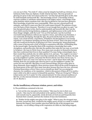 you can say to him, “You stole it”; when a man by integrity has built up a fortune, it is a
testimony better than any diploma. It tells what he has been. The true grounds of
glorying are given in the next clause of the text: “Let him that glorieth glory in this, that
he understandeth and knoweth Me.” The knowledge of God—a knowledge of those
supreme qualities or attributes which belong to the higher nature, a knowledge of the
great elements which constitute God—this may be gloried in; but men have gloried in
their knowledge of gods that were contemptible. There was not a decent god in all
antiquity, such that if a man were like it he could respect himself. The passions of men
were the basis of their character. Therefore it is not enough that you glory in a god. “Let
him that glorieth glory in this, that he understandeth and knoweth Me, that I am the
Lord which exercise loving-kindness, judgment, and righteousness in the earth; for in
these things I delight, saith the Lord.” It is as if He had said, I am the Lord that
exerciseth loving kindness without any regard to return, and without any limitation. I
am continually developing, through the ages, the good and the bad, the just and the
unjust. I am a God of lenity, of goodness, of kindness; but the kindness is not merely
superficial—it is kindness springing out from the heart of God” That is the glory of God:
and who would not-be-known as glorying in it? Now, knowing this, being penetrated
with a sense of having such a God, of living in communion with Him, of beholding Him
by the inward sight—having this ideal of life constitutes a knowledge that exalts,
strengthens, and purifies men. But take the qualities that make the true man, as set forth
in Scripture—the man in Christ Jesus. How many men can glory in themselves because
they have conformed their lives to these qualities? If a man, being a mineralogist, has a
finer crystal than anybody else, he rather glories in it, and says, “You ought to see mine.”
If a man is a gardener, and has finer roses than anybody else, he glories in them. He may
go to his neighbour’s garden, and praise the flowers that he sees there; but he says, “I
should like to have you come over and see my roses”; and he shows them with pride.
Nobody shuts his own garden gate when he goes to see his neighbour’s garden. He
carries his own with him. Men glory in such outward things; but how many glory in
those diamonds, those sapphires, those precious stones which all the world recognise as
the finest graces of the soul? How many men glory because they have the true, universal,
Christian benevolence of love? Have you in yourself any ideal? Are you aiming for
character, for condition, or for reputation—which is the poorest of them all? It is worth a
man’s while to be able to answer to himself the question, “What am I living for?” What is
it that incites me? Is it vanity? Is it the animal instincts? Is it the external conditions of
life? Or, is it the internal elements of manhood, that take hold upon God and heaven?
(H. W. Beecher.)
On the insufficiency of human wisdom, power, and riches
I. The prohibitions contained in the text.
1. “Let not the wise man glory in his wisdom.” Men may be wise in their own
conceit,—they may be wise and prudent in the opinion of others,—their measures
and counsels may be, apparently, wisely devised; yet God can and frequently does
frustrate their counsels, and turn the wisdom of man into foolishness.
2. “Neither let the mighty man glory in his might.” What is man, the strongest man,
but dust, turned into dust, crushed by the mighty power of God, as a moth is crushed
between the fingers? Just consider upon how little the life of the strongest man
depends,—on so trifling a thing as the respiration of a little air; that being stopped,
146
 