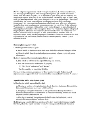IV. The religious acquirements which we may have attained. It is the voice of reason,
and the language of Scripture, “that every good and perfect gift cometh down from
above, from the Father of lights.” “In us dwelleth no good thing!” On the contrary, “we
are all as an unclean thing, and all our righteousnesses are as filthy rags.” If then a good
work has been begun in us, it hath been imparted to us by the Spirit of God, “the fruit of
which is love, joy, peace, long-suffering, gentleness, goodness, faith, meekness,
temperance.” Are your understandings more enlightened, your wills more submissive,
your affections more spiritual, your morals more pure, you owe it to a Divine influence.
There cannot be a stronger evidence that we are entire strangers to grace, than that of
thinking of ourselves above what we ought to think. The very nature of grace is to give all
the glory to God. The more of it we receive, the more self-denied will we become. The
obvious conclusion from this subject is, “that pride was never made for man.” It
originated in hell, and is the offspring of guilt. Let us tear it from our bosoms as the most
unwarrantable and unchristian disposition which we can possibly cherish. (David
Johnston, D. D.)
Human glorying corrected
I. The things in which not to glory.
1. Those which to the natural man seem most desirable—wisdom, strength, riches.
2. Those in which these Jews inclined presumptuously to boast—external, carnal
advantages.
II. Every man must have something in which to glory.
1. That which he esteems as his highest blessing and honour.
2. God sets before us the best objects of glorying.
(1) “Me”; both “understood” and “known.”
(2) The qualities in which God delights.
Mercy, or loving kindness, as opposed to their vaunted strength. Judgment, and
righteousness, as opposed to their oppression of the weak and distressed. (J. P. Lange.)
A prohibited and a sanctioned glory
I. The glorying which is prohibited by God.
1. Glorying in wisdom is the glorification of self; therefore forbidden. The mind that
knows and the subjects known are both from God.
2. Glorying in strength is forbidden as self-glorification. History shows God’s
repudiation of this boast: in destruction of Sennacherib’s army, decline and fall of
empires founded on mere force, etc.
3. Glorying in wealth is forbidden as self-glorification. Sad to behold a spirit
entombed in a mausoleum of gold and silver.
II. The glorying which is Divinely sanctioned. To glory is an instinct in man; is right,
therefore, where the object is worthy of him. God here presents Himself. There is a
151
 