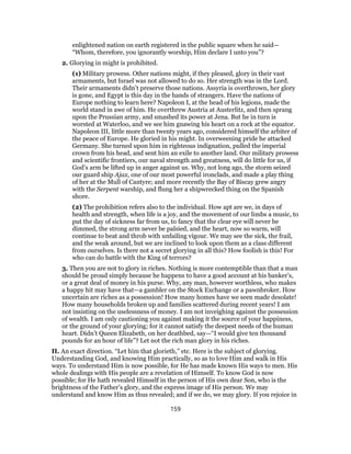 enlightened nation on earth registered in the public square when he said—
“Whom, therefore, you ignorantly worship, Him declare I unto you”?
2. Glorying in might is prohibited.
(1) Military prowess. Other nations might, if they pleased, glory in their vast
armaments, but Israel was not allowed to do so. Her strength was in the Lord.
Their armaments didn’t preserve those nations. Assyria is overthrown, her glory
is gone, and Egypt is this day in the hands of strangers. Have the nations of
Europe nothing to learn here? Napoleon I, at the head of his legions, made the
world stand in awe of him. He overthrew Austria at Austerlitz, and then sprang
upon the Prussian army, and smashed its power at Jena. But he in turn is
worsted at Waterloo, and we see him gnawing his heart on a rock at the equator.
Napoleon III, little more than twenty years ago, considered himself the arbiter of
the peace of Europe. He gloried in his might. In overweening pride he attacked
Germany. She turned upon him in righteous indignation, pulled the imperial
crown from his head, and sent him an exile to another land. Our military prowess
and scientific frontiers, our naval strength and greatness, will do little for us, if
God’s arm be lifted up in anger against us. Why, not long ago, the storm seized
our guard ship Ajax, one of our most powerful ironclads, and made a play thing
of her at the Mull of Cantyre; and more recently the Bay of Biscay grew angry
with the Serpent warship, and flung her a shipwrecked thing on the Spanish
shore.
(2) The prohibition refers also to the individual. How apt are we, in days of
health and strength, when life is a joy, and the movement of our limbs a music, to
put the day of sickness far from us, to fancy that the clear eye will never be
dimmed, the strong arm never be palsied, and the heart, now so warm, will
continue to beat and throb with unfailing vigour. We may see the sick, the frail,
and the weak around, but we are inclined to look upon them as a class different
from ourselves. Is there not a secret glorying in all this? How foolish is this! For
who can do battle with the King of terrors?
3. Then you are not to glory in riches. Nothing is more contemptible than that a man
should be proud simply because he happens to have a good account at his banker’s,
or a great deal of money in his purse. Why, any man, however worthless, who makes
a happy hit may have that—a gambler on the Stock Exchange or a pawnbroker. How
uncertain are riches as a possession! How many homes have we seen made desolate!
How many households broken up and families scattered during recent years! I am
not insisting on the uselessness of money. I am not inveighing against the possession
of wealth. I am only cautioning you against making it the source of your happiness,
or the ground of your glorying; for it cannot satisfy the deepest needs of the human
heart. Didn’t Queen Elizabeth, on her deathbed, say—“I would give ten thousand
pounds for an hour of life”? Let not the rich man glory in his riches.
II. An exact direction. “Let him that glorieth,” etc. Here is the subject of glorying.
Understanding God, and knowing Him practically, so as to love Him and walk in His
ways. To understand Him is now possible, for He has made known His ways to men. His
whole dealings with His people are a revelation of Himself. To know God is now
possible; for He hath revealed Himself in the person of His own dear Son, who is the
brightness of the Father’s glory, and the express image of His person. We may
understand and know Him as thus revealed; and if we do, we may glory. If you rejoice in
159
 