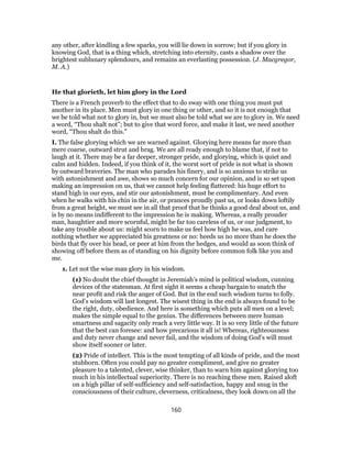 any other, after kindling a few sparks, you will lie down in sorrow; but if you glory in
knowing God, that is a thing which, stretching into eternity, casts a shadow over the
brightest sublunary splendours, and remains an everlasting possession. (J. Macgregor,
M. A.)
He that glorieth, let him glory in the Lord
There is a French proverb to the effect that to do sway with one thing you must put
another in its place. Men must glory in one thing or other, and so it is not enough that
we be told what not to glory in, but we must also be told what we are to glory in. We need
a word, “Thou shalt not”; but to give that word force, and make it last, we need another
word, “Thou shalt do this.”
I. The false glorying which we are warned against. Glorying here means far more than
mere coarse, outward strut and brag. We are all ready enough to blame that, if not to
laugh at it. There may be a far deeper, stronger pride, and glorying, which is quiet and
calm and hidden. Indeed, if you think of it, the worst sort of pride is not what is shown
by outward braveries. The man who parades his finery, and is so anxious to strike us
with astonishment and awe, shows so much concern for our opinion, and is so set upon
making an impression on us, that we cannot help feeling flattered: his huge effort to
stand high in our eyes, and stir our astonishment, must be complimentary. And even
when he walks with his chin in the air, or prances proudly past us, or looks down loftily
from a great height, we must see in all that proof that he thinks a good deal about us, and
is by no means indifferent to the impression he is making. Whereas, a really prouder
man, haughtier and more scornful, might be far too careless of us, or our judgment, to
take any trouble about us: might scorn to make us feel how high he was, and care
nothing whether we appreciated his greatness or no: heeds us no more than he does the
birds that fly over his head, or peer at him from the hedges, and would as soon think of
showing off before them as of standing on his dignity before common folk like you and
me.
1. Let not the wise man glory in his wisdom.
(1) No doubt the chief thought in Jeremiah’s mind is political wisdom, cunning
devices of the statesman. At first sight it seems a cheap bargain to snatch the
near profit and risk the anger of God. But in the end such wisdom turns to folly.
God’s wisdom will last longest. The wisest thing in the end is always found to be
the right, duty, obedience. And here is something which puts all men on a level;
makes the simple equal to the genius. The differences between mere human
smartness and sagacity only reach a very little way. It is so very little of the future
that the best can foresee: and how precarious it all is! Whereas, righteousness
and duty never change and never fail, and the wisdom of doing God’s will must
show itself sooner or later.
(2) Pride of intellect. This is the most tempting of all kinds of pride, and the most
stubborn. Often you could pay no greater compliment, and give no greater
pleasure to a talented, clever, wise thinker, than to warn him against glorying too
much in his intellectual superiority. There is no reaching these men. Raised aloft
on a high pillar of self-sufficiency and self-satisfaction, happy and snug in the
consciousness of their culture, cleverness, criticalness, they look down on all the
160
 