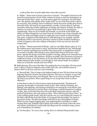 world at their feet. In God’s sight what a farce this must be!
2. “Might.” “Some trust in horses and some in chariots.” The might of Israel was the
presence and protection of God. What a shame for them to sink into dependence on
arms and armies! Here, again, we must seek to apply the warning to our individual
case. The apostle John speaks of the “pride of life” as one of the lusts of the world to
be overcome. And, perhaps, there is nothing in which men more readily glory than in
this hold of life. You may be too superstitious, actually, to boast about it, and may
remember dimly the terrible suddenness of change, the chances of death, the risks of
sickness, too much for you positively to glory aloud. But yet it is amazing how
complacently, when we are in health and strength, we can look on the feeble and
ailing, as if they belonged to a set apart from us; as if there was a class of people who
were to be sickly and fragile whom we might pity, but to which we did not belong.
This quiet, complacent self-satisfaction is really glorying in our strength. And the
foolishness of this is seen herein, that there cannot in all the world be anything so
certain to happen as the utter collapse of that glory in the case of every man and
woman alive.
3. “Riches.” “Money answereth all things,” and is a very likely thing to glory in. It is
the readiest power and easiest to enjoy, and therefore handiest for use. And though
there is scarcely anything more senseless than purse pride, or haughtiness of heart
on account of wealth, still nothing is more natural than trust in the power of the
purse. Against this danger comes the prophet’s warning, calling us to remember how
insecure is all wealth, and, therefore, all glory in wealth. How precarious our peace if
wealth be its basis. Is not the history of our day full of desolate stories of swift and
sudden disasters? But, besides, even though no such chance befall, how helpless
riches are to heal the wounds and woes of life!
II. Right glorying. The cure of the false is by putting the true in its place. We have good
news—a glory to tell of as blissful as the world’s fairy tale, and with this charm of
charms, that it is all true, and sure, and everlasting,
1. “Knoweth Me.” How it leaps to the highest height at once! We have been too long
lingering about the cisterns, the broken cisterns. And now, in a bound, we go to the
wellspring of living waters, God Himself. There is no rest for you till you get there,
till God is your portion. What a glad thing it is we can get that I that we all are
offered it!
2. But observe what it is that is known about God particularly. The historical
meaning, the thought in Jeremiah’s mind, is this—that, instead of fretting, and
fighting, and scheming, and sinning to hold their own among the rival nations, they
should rather fall back on God the Ruler of all things, comfort themselves in calling
on Him, glory in this that they know He is the Ruler among the nations, and will
guide for good those who seek and serve Him. “This is life eternal to know Thee.” As
a man seeking goodly pearls, sells all to get the one; as a man finding the treasure in
the field, sells all else to get that field; so, having got this knowledge, the charm is
gone from all else. The bare knowledge of the fact at once disenchants of all else.
Think of a poor beggar begging alms, and, gathering them carefully in a wallet,
keeping them safe, suddenly told of plenty and wealth come home I How the news,
once known and believed, would make him fling away his wretched scraps, secure
now of abundance of comforts.
3. “Let him glory.” It is not a mere saying, that it is a blessed thing should a man
161
 