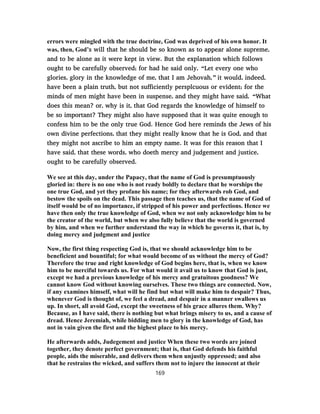 errors were mingled with the true doctrine, God was deprived of his own honor. It
was, then, God’s will that he should be so known as to appear alone supreme,
and to be alone as it were kept in view. But the explanation which follows
ought to be carefully observed; for had he said only, “Let every one who
glories, glory in the knowledge of me, that I am Jehovah,” it would, indeed,
have been a plain truth, but not sufficiently persplcuous or evident; for the
minds of men might have been in suspense, and they might have said, “What
does this mean? or, why is it, that God regards the knowledge of himself to
be so important? They might also have supposed that it was quite enough to
confess him to be the only true God. Hence God here reminds the Jews of his
own divine perfections, that they might really know that he is God, and that
they might not ascribe to him an empty name. It was for this reason that I
have said, that these words, who doeth mercy and judgement and justice,
ought to be carefully observed.
We see at this day, under the Papacy, that the name of God is presumptuously
gloried in: there is no one who is not ready boldly to declare that he worships the
one true God, and yet they profane his name; for they afterwards rob God, and
bestow the spoils on the dead. This passage then teaches us, that the name of God of
itself would be of no importance, if stripped of his power and perfections. Hence we
have then only the true knowledge of God, when we not only acknowledge him to be
the creator of the world, but when we also fully believe that the world is governed
by him, and when we further understand the way in which he governs it, that is, by
doing mercy and judgment and justice
Now, the first thing respecting God is, that we should acknowledge him to be
beneficient and bountiful; for what would become of us without the mercy of God?
Therefore the true and right knowledge of God begins here, that is, when we know
him to be merciful towards us. For what would it avail us to know that God is just,
except we had a previous knowledge of his mercy and gratuitous goodness? We
cannot know God without knowing ourselves. These two things are connected. Now,
if any examines himself, what will he find but what will make him to despair? Thus,
whenever God is thought of, we feel a dread, and despair in a manner swallows us
up. In short, all avoid God, except the sweetness of his grace allures them. Why?
Because, as I have said, there is nothing but what brings misery to us, and a cause of
dread. Hence Jeremiah, while bidding men to glory in the knowledge of God, has
not in vain given the first and the highest place to his mercy.
He afterwards adds, Judegement and justice When these two words are joined
together, they denote perfect government; that is, that God defends his faithful
people, aids the miserable, and delivers them when unjustly oppressed; and also
that he restrains the wicked, and suffers them not to injure the innocent at their
169
 