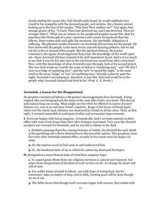 clearly stating the causes why God should smite Israel, he would suddenly turn
round in his sympathy with the doomed people, and exclaim, like a beaten animal
looking up in the face of his master, “Why hast Thou smitten me?” And again, that
strange prayer of his, “O Lord, Thou hast deceived me, and I am deceived. Thou art
stronger than I.” What can we answer to the perplexed prophet except this, that if a
man have the Divine gift of a pure conscience and a more loving heart than his
fellows, there comes with such gifts the necessary, the inevitable, obligation of
suffering. The physical results of Israel’s sin Jeremiah did not bear for the people. He
bore these with the people in the most heroic and self-denying patience, but he did
not do so for or instead of his people. But the spiritual distress, the keener
conscience, the agony of estrangement from God, the knowledge of His wrath upon
sin—these Jeremiah did bear instead of the dull impenitent Israel. And is it too much
to say that it was for his sake that in the end Israel was saved from utter extinction?
Now, with this knowledge of what Jeremiah came through, look at his second prayer.
The two chief words are exactly the same as before a “wayfaring man”: and “Oh that I
were in a lodge of wayfaring men”; and the verb “to spend the night,” is the same
word as the noun “lodge” or “inn” of wayfaring men—literally a place to pass the
night. Jeremiah’s second prayer, therefore, is just this, that God would be to the
people what Jeremiah himself had tried to be. (Prof. G. A. Smith.)
Jeremiah, a lesson for the disappointed
No prophet commenced labours with greater encouragements than Jeremiah. A king
reigned who was bringing back the times of the man after God’s own heart. This devout
and zealous king was young. What might not therefore be effected in course of years?
Schism, too, was at an end since Israel’s captivity. Kings of the house of David again
ruled over the whole land. Idolatry was destroyed by Josiah in all the cities. Thus, at first
sight, it seemed reasonable to anticipate further and permanent improvements.
I. Everyone begins with being sanguine. Jeremiah did. God’s servants entered on their
office with more lively hopes than their after fortunes warranted. Very soon the cheerful
prospect was overcast for Jeremiah, and he was left to labour in the dark.
1. Huldah’s message fixed the coming fortunes of Judah: she foretold the early death
of the good king and a fierce destruction to the unworthy nation. This prophecy came
five years after Jeremiah entered office; so early in his course were his hopes cut
away.
2. Or, the express word of God came to and undeceived him.
3. Or, the hardened state of sin in which the nation lay destroyed his hopes.
II. Resignation a more blessed state of mind than sanguine hope.
1. To expect great efforts from our religious exertions is natural and innocent, but
arises from inexperience of the kind of work we have to do—to change the heart and
will of men.
2. Far nobler frame of mind to labour, not with hope of seeing fruit, but for
conscience’ sake, as matter of duty, and in faith, trusting good will be done though
we see it not.
3. The Bible shows that though God’s servants began with success, they ended with
17
 