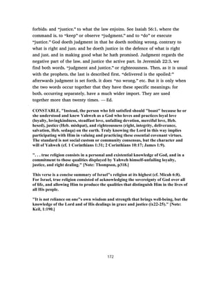 forbids; and “justice,” to what the law enjoins. See Isaiah 56:1, where the
command is, to “keep” or observe “judgment,” and to “do” or execute
“justice.” God doeth judgment in that he doeth nothing wrong, contrary to
what is right and just; and he doeth justice in the defence of what is right
and just, and in making good what he hath promised. Judgment regards the
negative part of the law, and justice the active part. In Jeremiah 22:3, we
find both words, “judgment and justice,” or righteousness. Then, as it is usual
with the prophets, the last is described first, “delivered is the spoiled:”
afterwards judgment is set forth, it does “no wrong,” etc. But it is only when
the two words occur together that they have these specific meanings; for
both, occurring separately, have a much wider import. They are used
together more than twenty times. — Ed.
CONSTABLE, "Instead, the person who felt satisfied should "boast" because he or
she understood and knew Yahweh as a God who loves and practices loyal love
(loyalty, lovingkindness, steadfast love, unfailing devotion, merciful love, Heb.
hesed), justice (Heb. mishpat), and righteousness (right, integrity, deliverance,
salvation, Heb. sedaqa) on the earth. Truly knowing the Lord in this way implies
participating with Him in valuing and practicing these essential covenant virtues.
The standard is not social custom or community consensus, but the character and
will of Yahweh (cf. 1 Corinthians 1:31; 2 Corinthians 10:17; James 1:9).
". . . true religion consists in a personal and existential knowledge of God, and in a
commitment to those qualities displayed by Yahweh himself-unfailing loyalty,
justice, and right dealing." [Note: Thompson, p318.]
This verse is a concise summary of Israel"s religion at its highest (cf. Micah 6:8).
For Israel, true religion consisted of acknowledging the sovereignty of God over all
of life, and allowing Him to produce the qualities that distinguish Him in the lives of
all His people.
"It is not reliance on one"s own wisdom and strength that brings well-being, but the
knowledge of the Lord and of His dealings in grace and justice (ix22-25)." [Note:
Keil, 1:190.]
172
 