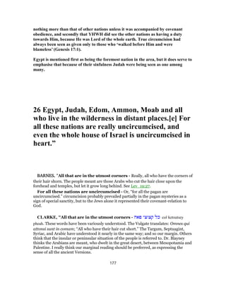 nothing more than that of other nations unless it was accompanied by covenant
obedience, and secondly that YHWH did see the other nations as having a duty
towards Him, because He was Lord of the whole earth. True circumcision had
always been seen as given only to those who ‘walked before Him and were
blameless’ (Genesis 17:1).
Egypt is mentioned first as being the foremost nation in the area, but it does serve to
emphasise that because of their sinfulness Judah were being seen as one among
many.
26 Egypt, Judah, Edom, Ammon, Moab and all
who live in the wilderness in distant places.[e] For
all these nations are really uncircumcised, and
even the whole house of Israel is uncircumcised in
heart.”
BARNES, "All that are in the utmost corners - Really, all who have the corners of
their hair shorn. The people meant are those Arabs who cut the hair close upon the
forehead and temples, but let it grow long behind. See Lev_19:27.
For all these nations are uncircumcised - Or, “for all the pagan are
uncircumcised.” circumcision probably prevailed partially in the pagan mysteries as a
sign of special sanctity, but to the Jews alone it represented their covenant-relation to
God.
CLARKE, "All that are in the utmost corners - ‫פאה‬ ‫קצוצי‬ ‫כל‬ col ketsutsey
pheah. These words have been variously understood. The Vulgate translates: Omnes qui
attonsi sunt in comam; “All who have their hair cut short.” The Targum, Septuagint,
Syriac, and Arabic have understood it nearly in the same way; and so our margin. Others
think that the insular or peninsular situation of the people is referred to. Dr. Blayney
thinks the Arabians are meant, who dwelt in the great desert, between Mesopotamia and
Palestine. I really think our marginal reading should be preferred, as expressing the
sense of all the ancient Versions.
177
 