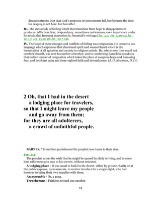 disappointment. Not that God’s purposes or instruments fail, but because the time
for reaping is not here, but hereafter.
III. The vicissitude of feeling which this transition from hope to disappointment
produces. Affliction, fear, despondency, sometimes restlessness, even impatience under
his trials, find frequent expression in Jeremiah’s writings (Jer_5:3; Jer_5:30-31; Jer_
12:1-3; Jer_15:10-18; Jer_20:7-14).
IV. The issue of these changes and conflicts of feeling was resignation. He comes to use
language which expresses that chastened spirit and weaned heart which is the
termination of all agitation and anxiety in religious minds. He, who at one time could not
comfort himself, was sent to comfort a brother; and in comforting Baruch he speaks in
that nobler temper of resignation which takes the place of sanguine hope and harassing
fear, and betokens calm and clear-sighted faith and inward peace. (J. H. Newman, D. D.)
2 Oh, that I had in the desert
a lodging place for travelers,
so that I might leave my people
and go away from them;
for they are all adulterers,
a crowd of unfaithful people.
BARNES, "From their punishment the prophet now turns to their sins.
Jer_9:2
The prophet utters the wish that he might be spared his daily striving, and in some
lone wilderness give way to his sorrow, without restraint.
A lodging place - It was usual to build in the desert, either by private charity or at
the public expense, caravanserais, to receive travelers for a single night, who had
however to bring their own supplies with them.
An assembly - Or, a gang.
Treacherous - Faithless toward one another.
18
 