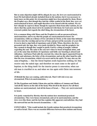 But as some objection might still be alleged, he says, the Jews are uncircumcised in
heart He had indeed already included them in the nations; but it was necessary to
insist more on this point, for circumcision might have been pleaded by them. Hence
the Prophet says, that though they had the visible symbol in the flesh, they were yet
uncircumcised in heart, and ought therefore to be classed with the nations. We see
how sharply he reproves them: though he separates them from other nations, he yet
shews that they justly deserved to be numbered with them; for God cares not for the
external symbol, but regards the chief thing, the circumcision of the heart.
It is a common thing with Moses and the Prophets to call an unrenewed heart,
uncircumcision, and to say that the people are uncircumcised in heart: for
circumcision, while an evidence of free salvation in Christ, at the same time initiated
the Jews into the worship and service of God, and proved the necessity of a new life;
it was in short a sign both of repentance and of faith. When, therefore, the Jews
presented only the sign, they were justly derided by Moses and the prophets; for
they seemed as though they sought to pacify God by a thing of nought, without
regarding the end. The same is the case now when we boast of baptism alone, and
are at the same time destitute of repentance and faith: our boasting is absurd and
ridiculous. And hence Paul calls the external rite, when the sign is separated from its
reality and substance, the letter of the circumcision; and on the other hand he calls
that the true circumcision, which is in secret and in the spirit. We may also say the
same of baptism, — that the literal baptism avails hypocrites nothing, for they
receive only the naked sign: and therefore we must come to the spirit of
baptism, to the thing itself; for the interior power is renovation, when our
old man is crucified in us, and when we rise again with Christ into newness
of life.
25.Behold the days are coming, saith Jehovah, That I will visit every one
circumcised, Who is in uncircumcision, —
26.The Egyptians and Judah, Edom also and the children of Ammon and Moab,
And all the shawn on the side of the head, Who dwell in the desert; For all these
nations are uncircumcised; And all the house of Israel, — They are uncircumcised
in heart.
It is justly remarked by Horsley that the nations here mentioned practiced
circumcision. They were hence circumcised, and yet in uncircumcision; and the
Jews were like them: and the last line explains this apparent contradiction: they had
the outward but not the inward circumcision. — Ed.
CONSTABLE, "This would include the Gentile nations that practiced circumcision
as well as Israel. There was no essential difference between these nations and Israel,
181
 