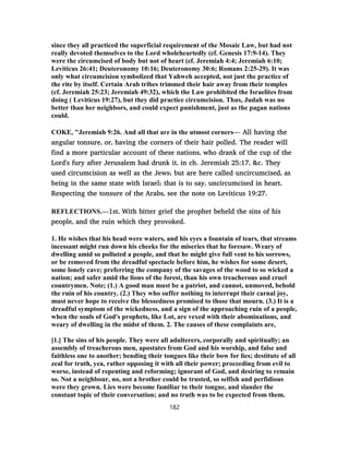 since they all practiced the superficial requirement of the Mosaic Law, but had not
really devoted themselves to the Lord wholeheartedly (cf. Genesis 17:9-14). They
were the circumcised of body but not of heart (cf. Jeremiah 4:4; Jeremiah 6:10;
Leviticus 26:41; Deuteronomy 10:16; Deuteronomy 30:6; Romans 2:25-29). It was
only what circumcision symbolized that Yahweh accepted, not just the practice of
the rite by itself. Certain Arab tribes trimmed their hair away from their temples
(cf. Jeremiah 25:23; Jeremiah 49:32), which the Law prohibited the Israelites from
doing ( Leviticus 19:27), but they did practice circumcision. Thus, Judah was no
better than her neighbors, and could expect punishment, just as the pagan nations
could.
COKE, "Jeremiah 9:26. And all that are in the utmost corners— All having the
angular tonsure, or, having the corners of their hair polled. The reader will
find a more particular account of these nations, who drank of the cup of the
Lord's fury after Jerusalem had drunk it, in ch. Jeremiah 25:17, &c. They
used circumcision as well as the Jews; but are here called uncircumcised, as
being in the same state with Israel; that is to say, uncircumcised in heart.
Respecting the tonsure of the Arabs, see the note on Leviticus 19:27.
REFLECTIONS.—1st, With bitter grief the prophet beheld the sins of his
people, and the ruin which they provoked.
1. He wishes that his head were waters, and his eyes a fountain of tears, that streams
incessant might run down his cheeks for the miseries that he foresaw. Weary of
dwelling amid so polluted a people, and that he might give full vent to his sorrows,
or be removed from the dreadful spectacle before him, he wishes for some desert,
some lonely cave; preferring the company of the savages of the wood to so wicked a
nation; and safer amid the lions of the forest, than his own treacherous and cruel
countrymen. Note; (1.) A good man must be a patriot, and cannot, unmoved, behold
the ruin of his country. (2.) They who suffer nothing to interrupt their carnal joy,
must never hope to receive the blessedness promised to those that mourn. (3.) It is a
dreadful symptom of the wickedness, and a sign of the approaching ruin of a people,
when the souls of God's prophets, like Lot, are vexed with their abominations, and
weary of dwelling in the midst of them. 2. The causes of these complaints are,
[1.] The sins of his people. They were all adulterers, corporally and spiritually; an
assembly of treacherous men, apostates from God and his worship, and false and
faithless one to another; bending their tongues like their bow for lies; destitute of all
zeal for truth, yea, rather opposing it with all their power; proceeding from evil to
worse, instead of repenting and reforming; ignorant of God, and desiring to remain
so. Not a neighbour, no, not a brother could be trusted, so selfish and perfidious
were they grown. Lies were become familiar to their tongue, and slander the
constant topic of their conversation; and no truth was to be expected from them.
182
 