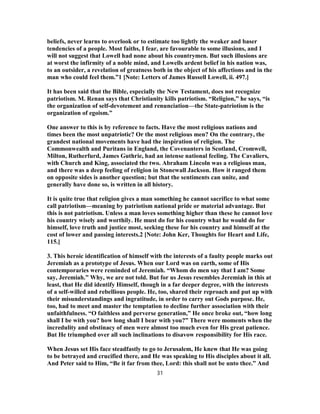 beliefs, never learns to overlook or to estimate too lightly the weaker and baser
tendencies of a people. Most faiths, I fear, are favourable to some illusions, and I
will not suggest that Lowell had none about his countrymen. But such illusions are
at worst the infirmity of a noble mind, and Lowells ardent belief in his nation was,
to an outsider, a revelation of greatness both in the object of his affections and in the
man who could feel them.”1 [Note: Letters of James Russell Lowell, ii. 497.]
It has been said that the Bible, especially the New Testament, does not recognize
patriotism. M. Renan says that Christianity kills patriotism. “Religion,” he says, “is
the organization of self-devotement and renunciation—the State-patriotism is the
organization of egoism.”
One answer to this is by reference to facts. Have the most religious nations and
times been the most unpatriotic? Or the most religious men? On the contrary, the
grandest national movements have had the inspiration of religion. The
Commonwealth and Puritans in England, the Covenanters in Scotland, Cromwell,
Milton, Rutherfurd, James Guthrie, had an intense national feeling. The Cavaliers,
with Church and King, associated the two. Abraham Lincoln was a religious man,
and there was a deep feeling of religion in Stonewall Jackson. How it ranged them
on opposite sides is another question; but that the sentiments can unite, and
generally have done so, is written in all history.
It is quite true that religion gives a man something he cannot sacrifice to what some
call patriotism—meaning by patriotism national pride or material advantage. But
this is not patriotism. Unless a man loves something higher than these he cannot love
his country wisely and worthily. He must do for his country what he would do for
himself, love truth and justice most, seeking these for his country and himself at the
cost of lower and passing interests.2 [Note: John Ker, Thoughts for Heart and Life,
115.]
3. This heroic identification of himself with the interests of a faulty people marks out
Jeremiah as a prototype of Jesus. When our Lord was on earth, some of His
contemporaries were reminded of Jeremiah. “Whom do men say that I am? Some
say, Jeremiah.” Why, we are not told. But for us Jesus resembles Jeremiah in this at
least, that He did identify Himself, though in a far deeper degree, with the interests
of a self-willed and rebellious people. He, too, shared their reproach and put up with
their misunderstandings and ingratitude, in order to carry out Gods purpose. He,
too, had to meet and master the temptation to decline further association with their
unfaithfulness. “O faithless and perverse generation,” He once broke out, “how long
shall I be with you? how long shall I bear with you?” There were moments when the
incredulity and obstinacy of men were almost too much even for His great patience.
But He triumphed over all such inclinations to disavow responsibility for His race.
When Jesus set His face steadfastly to go to Jerusalem, He knew that He was going
to be betrayed and crucified there, and He was speaking to His disciples about it all.
And Peter said to Him, “Be it far from thee, Lord: this shall not be unto thee.” And
31
 