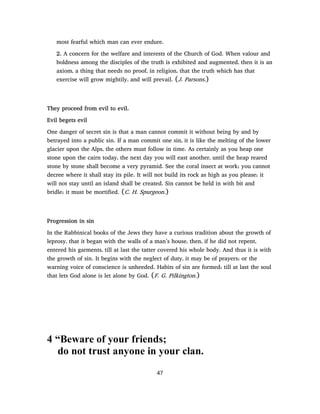 most fearful which man can ever endure.
2. A concern for the welfare and interests of the Church of God. When valour and
boldness among the disciples of the truth is exhibited and augmented, then it is an
axiom, a thing that needs no proof, in religion, that the truth which has that
exercise will grow mightily, and will prevail. (J. Parsons.)
They proceed from evil to evil.
Evil begets evil
One danger of secret sin is that a man cannot commit it without being by and by
betrayed into a public sin. If a man commit one sin, it is like the melting of the lower
glacier upon the Alps, the others must follow in time. As certainly as you heap one
stone upon the cairn today, the next day you will east another, until the heap reared
stone by stone shall become a very pyramid. See the coral insect at work; you cannot
decree where it shall stay its pile. It will not build its rock as high as you please; it
will not stay until an island shall be created. Sin cannot be held in with bit and
bridle; it must be mortified. (C. H. Spurgeon.)
Progression in sin
In the Rabbinical books of the Jews they have a curious tradition about the growth of
leprosy, that it began with the walls of a man’s house, then, if he did not repent,
entered his garments, till at last the tatter covered his whole body. And thus it is with
the growth of sin. It begins with the neglect of duty, it may be of prayers; or the
warning voice of conscience is unheeded. Habits of sin are formed; till at last the soul
that lets God alone is let alone by God. (F. G. Pilkington.)
4 “Beware of your friends;
do not trust anyone in your clan.
47
 