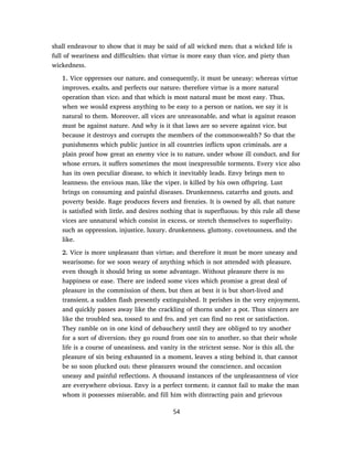 shall endeavour to show that it may be said of all wicked men; that a wicked life is
full of weariness and difficulties; that virtue is more easy than vice, and piety than
wickedness.
1. Vice oppresses our nature, and consequently, it must be uneasy: whereas virtue
improves, exalts, and perfects our nature; therefore virtue is a more natural
operation than vice; and that which is most natural must be most easy. Thus,
when we would express anything to be easy to a person or nation, we say it is
natural to them. Moreover, all vices are unreasonable, and what is against reason
must be against nature. And why is it that laws are so severe against vice, but
because it destroys and corrupts the members of the commonwealth? So that the
punishments which public justice in all countries inflicts upon criminals, are a
plain proof how great an enemy vice is to nature, under whose ill conduct, and for
whose errors, it suffers sometimes the most inexpressible torments. Every vice also
has its own peculiar disease, to which it inevitably leads. Envy brings men to
leanness; the envious man, like the viper, is killed by his own offspring. Lust
brings on consuming and painful diseases. Drunkenness, catarrhs and gouts, and
poverty beside. Rage produces fevers and frenzies. It is owned by all, that nature
is satisfied with little, and desires nothing that is superfluous; by this rule all these
vices are unnatural which consist in excess, or stretch themselves to superfluity;
such as oppression, injustice, luxury, drunkenness, gluttony, covetousness, and the
like.
2. Vice is more unpleasant than virtue; and therefore it must be more uneasy and
wearisome; for we soon weary of anything which is not attended with pleasure,
even though it should bring us some advantage. Without pleasure there is no
happiness or ease. There are indeed some vices which promise a great deal of
pleasure in the commission of them, but then at best it is but short-lived and
transient, a sudden flash presently extinguished. It perishes in the very enjoyment,
and quickly passes away like the crackling of thorns under a pot. Thus sinners are
like the troubled sea, tossed to and fro, and yet can find no rest or satisfaction.
They ramble on in one kind of debauchery until they are obliged to try another
for a sort of diversion; they go round from one sin to another, so that their whole
life is a course of uneasiness, and vanity in the strictest sense. Nor is this all, the
pleasure of sin being exhausted in a moment, leaves a sting behind it, that cannot
be so soon plucked out; these pleasures wound the conscience, and occasion
uneasy and painful reflections. A thousand instances of the unpleasantness of vice
are everywhere obvious. Envy is a perfect torment; it cannot fail to make the man
whom it possesses miserable, and fill him with distracting pain and grievous
54
 