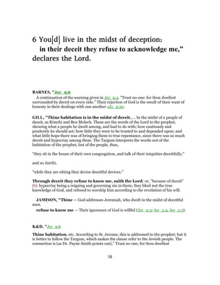 6 You[d] live in the midst of deception;
in their deceit they refuse to acknowledge me,”
declares the Lord.
BARNES, "Jer_9:6
A continuation of the warning given in Jer_9:4. “Trust no one: for thou dwellest
surrounded by deceit on every side.” Their rejection of God is the result of their want of
honesty in their dealings with one another 1Jo_4:20.
GILL, "Thine habitation is in the midst of deceit,.... In the midst of a people of
deceit, as Kimchi and Ben Molech. These are the words of the Lord to the prophet,
showing what a people he dwelt among, and had to do with; how cautiously and
prudently he should act; how little they were to be trusted to and depended upon; and
what little hope there was of bringing them to true repentance, since there was so much
deceit and hypocrisy among them. The Targum interprets the words not of the
habitation of the prophet, but of the people, thus,
"they sit in the house of their own congregation, and talk of their iniquities deceitfully;''
and so Jarchi,
"while they are sitting they devise deceitful devices.''
Through deceit they refuse to know me, saith the Lord: or, "because of deceit"
(t); hypocrisy being a reigning and governing sin in them; they liked not the true
knowledge of God, and refused to worship him according to the revelation of his will.
JAMISON, "Thine — God addresses Jeremiah, who dwelt in the midst of deceitful
men.
refuse to know me — Their ignorance of God is willful (Jer_9:3; Jer_5:4, Jer_5:5).
K&D, "Jer_9:6
Thine habitation, etc. According to St. Jerome, this is addressed to the prophet; but it
is better to follow the Targum, which makes the clause refer to the Jewish people. The
connection is (as Dr. Payne Smith points out)," Trust no one; for thou dwellest
58
 
