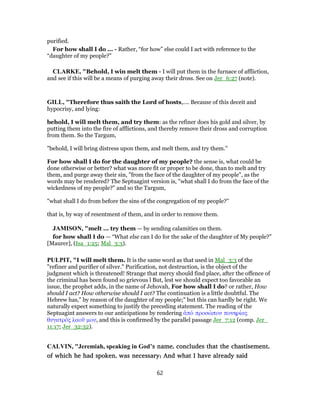 purified.
For how shall I do ... - Rather, “for how” else could I act with reference to the
“daughter of my people?”
CLARKE, "Behold, I win melt them - I will put them in the furnace of affliction,
and see if this will be a means of purging away their dross. See on Jer_6:27 (note).
GILL, "Therefore thus saith the Lord of hosts,.... Because of this deceit and
hypocrisy, and lying:
behold, I will melt them, and try them: as the refiner does his gold and silver, by
putting them into the fire of afflictions, and thereby remove their dross and corruption
from them. So the Targum,
"behold, I will bring distress upon them, and melt them, and try them.''
For how shall I do for the daughter of my people? the sense is, what could be
done otherwise or better? what was more fit or proper to be done, than to melt and try
them, and purge away their sin, "from the face of the daughter of my people", as the
words may be rendered? The Septuagint version is, "what shall I do from the face of the
wickedness of my people?" and so the Targum,
"what shall I do from before the sins of the congregation of my people?''
that is, by way of resentment of them, and in order to remove them.
JAMISON, "melt ... try them — by sending calamities on them.
for how shall I do — “What else can I do for the sake of the daughter of My people?”
[Maurer], (Isa_1:25; Mal_3:3).
PULPIT, "I will melt them. It is the same word as that used in Mal_3:3 of the
"refiner and purifier of silver." Purification, not destruction, is the object of the
judgment which is threatened! Strange that mercy should find place, after the offence of
the criminal has been found so grievous l But, lest we should expect too favorable an
issue, the prophet adds, in the name of Jehovah, For how shall I do? or rather, How
should I act? How otherwise should I act? The continuation is a little doubtful. The
Hebrew has," by reason of the daughter of my people;" but this can hardly be right. We
naturally expect something to justify the preceding statement. The reading of the
Septuagint answers to our anticipations by rendering ἀπὸ προσώπου πονηρίας
θυγατρὸς λαοῦ μου, and this is confirmed by the parallel passage Jer_7:12 (comp. Jer_
11:17; Jer_32:32).
CALVIN, "Jeremiah, speaking in God’s name, concludes that the chastisement,
of which he had spoken, was necessary; And what I have already said
62
 
