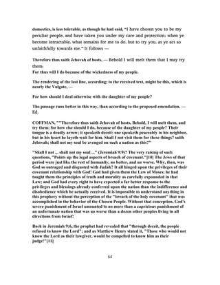 domestics, is less tolerable, as though he had said, “I have chosen you to be my
peculiar people, and have taken you under my care and protection; when ye
become intractable, what remains for me to do, but to try you, as ye act so
unfaithfully towards me.” It follows —
Therefore thus saith Jehovah of hosts, — Behold I will melt them that I may try
them;
For thus will I do because of the wickedness of my people.
The rendering of the last line, according; to the received text, might be this, which is
nearly the Vulgate, —
For how should I deal otherwise with the daughter of my people?
The passage runs better in this way, than according to the proposed emendation. —
Ed.
COFFMAN, ""Therefore thus saith Jehovah of hosts, Behold, I will melt them, and
try them; for how else should I do, because of the daughter of my people? Their
tongue is a deadly arrow; it speaketh deceit: one speaketh peaceably to his neighbor,
but in his heart he layeth wait for him. Shall I not visit them for these things? saith
Jehovah; shall not my soul be avenged on such a nation as this?"
"Shall I not ... shall not my soul ..." (Jeremiah 9:9)? The very raising of such
questions, "Points up the legal aspects of breach of covenant."[10] The Jews of that
period were just like the rest of humanity, no better, and no worse. Why, then, was
God so outraged and disgusted with Judah? It all hinged upon the privileges of their
covenant relationship with God! God had given them the Law of Moses; he had
taught them the principles of truth and morality as carefully expounded in that
Law; and God had every right to have expected a far better response to the
privileges and blessings already conferred upon the nation than the indifference and
disobedience which he actually received. It is impossible to understand anything in
this prophecy without the perception of the "breach of the holy covenant" that was
accomplished in the behavior of the Chosen People. Without that conception, God's
severe punishment of Israel amounted to no more than a capricious punishment of
an unfortunate nation that was no worse than a dozen other peoples living in all
directions from Israel!
Back in Jeremiah 9:6, the prophet had revealed that "through deceit, the people
refused to know the Lord"; and as Matthew Henry stated it, "Those who would not
know the Lord as their lawgiver, would be compelled to know him as their
judge!"[11]
64
 