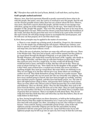 BI, "Therefore thus saith the Lord of hosts, Behold, I will melt them, and try them.
God’s people melted and tried
Observe, here, that God represents Himself as greatly concerned to know what to do
with His people. But notice, next, the Lord is so resolved to save His people, that He will
use the sternest possible means rather than lose any of those whom He loves. Observe,
once more, that God’s concern about His people, and His resolve to use strange ways
with them, spring out of His relationship to them; for He says, “How shall I do for the
daughter of ‘My’ people? My people.” They were His, though they were so far away from
Him through their evil ways. When God has chosen a man from before the foundation of
the world, and when He has given that man over to Christ to be a part of the reward of
His soul’s travail, He will adopt strange means to accomplish His sacred purpose, and
He will carry out that purpose, let it cost Him what it may.
I. First, these principles may be applied to the matter of conversion.
1. There is a very simple way of being saved; it should be, I hope it is, the common
way. It is the simple way of following the call of grace. Without any violence, your
heart is opened, as with the picklock of grace. God puts the latch key into the door,
and steps into your heart without a word.
2. This is the way of salvation, but there are some who will not come this way. There
is the Wicket Gate. They have but to knock, and it will be opened; but they prefer to
go round about through the Slough of Despond, or to get under the care of Mr.
Worldly Wiseman, who leads them round by the house of Mr. Legality, who dwells in
the village of Morality, and there they go with their burdens on their backs, which
they need not carry even for a single hour, for they would roll off directly if they
would but look to Jesus, and believe in Him. But they will not do this. There are
some of whom God has to say, “How shall I do for the daughter of My people?” Why
is this? Well, some of them have a crooked sort of mind, they never can believe
anything straight; they must go round about. But some others are obstinate in sin.
They are not happy in it; but they will not give it up. Some others are unwilling to
confess sin at all. They think themselves wrong; but they try to make excuses. Then
there are some people who are not saved, but who are outwardly very religious. They
have never omitted going to Church; they have been brought up carefully, and they
have said their prayers regularly, and they have had family prayer, too. The robe of
their self-righteousness clings to them, and prevents their coming to rest in Jesus.
There are some others who will not come to Christ because they are so full of levity
and fickleness. They are all froth, all fun. They live like butterflies; they suck in the
juices from the flowers, and only flit from one to the other. They are easily impressed
one way and another; but there is no heart in them. And withal, there is another class
of persons that are insincere. There is no depth of earth about them. They do not
really feel what they think they feel; and when they say that they believe, they do not
really believe in their heart.
3. Now, having brought before you these characters, or held up the looking glass of
God’s Word so that they might see themselves in it, I want you to notice how God
does deal with such people very often. According to my text, they will have to feel the
furnace. I have noticed, during a considerable period of time, some of the self-
righteous and the outwardly-religious put into the fire and melted, by being
permitted to fall into some gross and open sin. I pray God that none of you self-
righteous people may be left to go into an open sin; but it may be that the Lord may
65
 