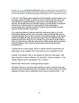 (Comp. Psa_55:21.) As an arrow shot out; rather, as a sharpened arrow; but this is
based on the marginal reading, and is itself a slightly forced rendering. The Hebrew text
(i.e. the consonants), and also the Septuagint and Vulgate, have "as a murderous arrow."
CALVIN, "The Prophet again complains of the deceitfulness of their tongues; and
he compares them to deadly, or drawn out arrows. Gold is said to be drawn out,
when refined by repeated meltings; so also arrows, when sharpened, are more
piercing. The Prophet then says, that their tongues were like deadly or sharpened
arrows: how so? because they ever spoke guile, by either slandering or
circumventing others. But the expression is general; and the Prophet no doubt
meant to include all modes of deceiving.
For it afterwards follows, With the mouth they speak peace; that is, every one
professed friendship, and his words were honey; and yet within he did set up, or
concealed intrigues. Here in other words he sets forth their perfidy; for the tongue
and the heart differed. They shewed by the tongue what was different from the
sentiment of the heart. Hence he says, that they set up treacheries in the midst of
them, or in their hearts, while they spoke peace with the mouth, that is, pretended
brotherly kindness. (241) At last he repeats again what he had said before,
(Jeremiah 5:9) —
A killing arrow is their tongue; Deceit it speaks; With his mouth does one
speak peace to his neighbor, But in his heart he sets an ambush for him.
Literally, “his ambush,” that is, the ambush of which he is the object. This
form of speech is often in Hebrew. See Job 28:10. “Penit ei insidias “ is the
Vulgate. Blayney gives a paraphrase, not a version, —
But inwardly will he resolve to fall upon him by surprise.
The future tense here, as in many other instances, is used as a present tense, and
designed to shew the habitual practice of the people. The same is done in the Welsh
language: the future tense is continually used to express a present action. — Ed.
68
 