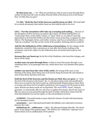 So that none can ... - Or, “They are parched up, with no man to pass through them;
neither do they hear the voice of cattle; from the birds of the heaven even to the beasts
they “are fled, they are gone.”
CLAKE, "Both the fowl of the heavens and the beast are fled - The land shall
be so utterly devastated, that neither beast nor bird shall be able to live in it.
GILL, "For the mountains will I take up a weeping and wailing,.... Because of
the desolation of them; because no pasture upon them, nor flocks feeding there; or
"concerning" them, as the Arabic version; or "upon" them (y), in order to cause the
lamentation to be heard the further; but the former sense seems best, as appears by what
follows. The Septuagint, Syriac, and Arabic versions, read it as an exhortation to others,
"take up a weeping": but they are the words of the prophet, declaring what he would do.
And for the habitations of the wilderness a lamentation; for the cottages of the
shepherds, erected for their convenience, to look after their flocks, feeding on the
mountains, and in the valleys; for the wilderness does not denote barren places, but
pastures:
because they are burnt up; by the fire of the Chaldeans, who burnt the cottages, and
drove off the cattle:
so that none can pass through them; or there is none that passes through; as no
inhabitant there, so no passenger that way; which shows how very desolate these places
were:
neither can men hear the voice of the cattle; the lowing of the oxen, or the
bleating of the sheep, there being none to be heard, being all carried off; and indeed no
men to hear them, had there been any:
both the fowl of the heavens and the beasts are fled, they are gone; or, "from
the fowl of the heavens to the beasts", &c. (z), the places lying waste and uncultivated;
there were no seed for the fowls to pick up, which generally frequent places where there
is sowing, and where fruit is brought to perfection; and no pasture for the beasts to feed
upon. Kimchi says these words are an hyperbole. The word ‫,בהמה‬ "beast", being by
geometry, or numerically, fifty two, the Jews (a) gather from hence, that for the space of
fifty two years no man passed through the land of Judah; which they reckon from the
time that Zedekiah was carried captive, to the commandment of Cyrus.
JAMISON, "Jeremiah breaks in upon Jehovah’s threats of wrath with lamentation
for his desolated country.
mountains — once cultivated and fruitful: the hillsides were cultivated in terraces
between the rocks.
habitations of ... wilderness — rather, “the pleasant herbage (literally, ‘the choice
parts’ of any thing) of the pasture plain.” The Hebrew for “wilderness” expresses not a
barren desert, but an untilled plain, fit for pasture.
72
 