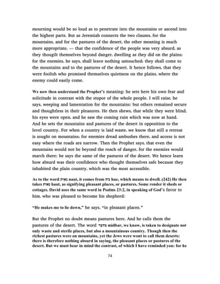 mourning would be so loud as to penetrate into the mountains or ascend into
the highest parts. But as Jeremiah connects the two clauses, for the
mountains, and for the pastures of the desert, the other meaning is much
more appropriate, — that the confidence of the people was very absurd, as
they thougilt themselves beyond danger, dwelling as they did on the plains;
for the enemies, he says, shall leave nothing untouched; they shall come to
the mountains and to the pastures of the desert. It hence follows, that they
were foolish who promised themselves quietness on the plains, where the
enemy could easily come.
We now then understand the Prophet’s meaning: he sets here his own fear and
solicitude in contrast with the stupor of the whole people. I will raise, he
says, weeping and lamentation for the mountains: but others remained secure
and thoughtless in their pleasures. He then shews, that while they were blind,
his eyes were open, and he saw the coming ruin which was now at hand.
And he sets the mountains and pastures of the desert in opposition to the
level country. For when a country is laid waste, we know that still a retreat
is sought on mountains; for enemies dread ambushes there, and access is not
easy where the roads are narrow. Then the Prophet says, that even the
mountains would not be beyond the reach of danger, for the enemies would
march there: he says the same of the pastures of the desert. We hence learn
how absurd was their confidence who thought themselves safe because they
inhabited the plain country, which was the most accessible.
As to the word ‫נאות‬ naut, it comes from ‫נוה‬ hue, which means to dwell. (242) He then
takes ‫נאות‬ haut, as signifying pleasant places, or pastures. Some render it sheds or
cottages. David uses the same word in Psalms 23:2, in speaking of God’s favor to
him, who was pleased to become his shepherd:
“He makes me to lie down,” he says, “in pleasant places.”
But the Prophet no doubt means pastures here. And he calls them the
pastures of the desert. The word ‫מדבר‬ midbar, we know, is taken to designate not
only waste and sterile places, but also a mountainous country. Though then the
richest pastures were on mountains, yet the Jews were wont to call them deserts:
there is therefore nothing absurd in saying, the pleasant places or pastures of the
desert. But we must bear in mind the contrast, of which I have reminded you: for he
74
 