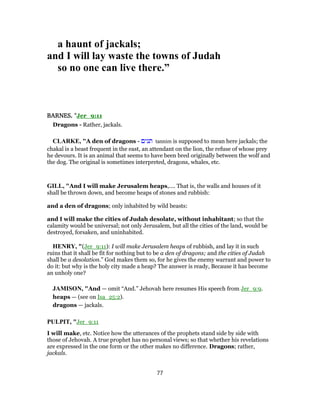 a haunt of jackals;
and I will lay waste the towns of Judah
so no one can live there.”
BARNES, "Jer_9:11
Dragons - Rather, jackals.
CLARKE, "A den of dragons - ‫תנים‬ tannim is supposed to mean here jackals; the
chakal is a beast frequent in the east, an attendant on the lion, the refuse of whose prey
he devours. It is an animal that seems to have been bred originally between the wolf and
the dog. The original is sometimes interpreted, dragons, whales, etc.
GILL, "And I will make Jerusalem heaps,.... That is, the walls and houses of it
shall be thrown down, and become heaps of stones and rubbish:
and a den of dragons; only inhabited by wild beasts:
and I will make the cities of Judah desolate, without inhabitant; so that the
calamity would be universal; not only Jerusalem, but all the cities of the land, would be
destroyed, forsaken, and uninhabited.
HENRY, "(Jer_9:11): I will make Jerusalem heaps of rubbish, and lay it in such
ruins that it shall be fit for nothing but to be a den of dragons; and the cities of Judah
shall be a desolation.” God makes them so, for he gives the enemy warrant and power to
do it: but why is the holy city made a heap? The answer is ready, Because it has become
an unholy one?
JAMISON, "And — omit “And.” Jehovah here resumes His speech from Jer_9:9.
heaps — (see on Isa_25:2).
dragons — jackals.
PULPIT, "Jer_9:11
I will make, etc. Notice how the utterances of the prophets stand side by side with
those of Jehovah. A true prophet has no personal views; so that whether his revelations
are expressed in the one form or the other makes no difference. Dragons; rather,
jackals.
77
 