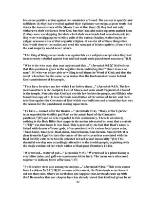 his severe punitive action against the remainder of Israel. The answer is specific and
sufficient: (1) they had revolted against their legitimate sovereign, a great truth that
denies the non-existence of the Mosaic Law at that time; (2) they had not only
withdrawn their obedience from God, but they had also taken up arms against him;
(3) they were worshipping the idols which their own hands had manufactured; (4)
they were worshipping the fertility cults of the various Baalim, wallowing in the
vulgar, sensuous rites of that orgiastic religion. It was for all of these things that
God would destroy the nation and send the remnant of it into captivity, from which
the vast majority would never return.
"The King of Kings never made war against his own subjects except when they had
treacherously rebelled against him and had made such punishment necessary."[13]
"Who is the wise man, that may understand this ..." (Jeremiah 9:12)? Keil tells us
that this question is given in the negative form, indicating that "There is no wise
man"[14] who was either able or willing to tell them the Word of God; and that the
word `wherefore' in this same verse makes that the fundamental reason behind
God's punishment of his people.
"They have forsaken my law which I set before them ..." (Jeremiah 9:13). The law
mentioned here is the complete Law of Moses, not some small fragment of it found
in the temple. Note also that God had set this law before the people, not Hilkiah who
found that copy of it. It was the basic constitution of the nation of Israel; and their
rebellion against the Covenant of God which was built into and around that law was
the reason for the punishment coming upon them.
"Ye have ... walked after the Baalim ..." (Jeremiah 9:14). "Many of the Ugaritic
texts regarded the fertility god Baal as the actual head of the Canaanite
pantheon,"[15] and so is he regarded in this commentary. There is absolutely
nothing in the Holy Bible that supports the notion advocated by some that a certain
"[~'El]" was that head. It was Baal. This is proved by the fact that Baal's name is
linked with dozens of lesser gods, often associated with various local areas as in,
"Baal-hazor, Baal-peor, Baal-sidon, Baal-lebanon, Baal-haram, Baal-berith; it is
clear from the Ugaritic texts that many of the cultic practices associated with the
Baal fertility cults were heavily oriented toward sexual immorality."[16] This
shameful worship was exceedingly attractive to the Jewish people, beginning with
the tragic conduct of the whole nation at Baal-peor (Numbers 24-26).
"Wormwood... water of gall ..." (Jeremiah 9:15). "Wormwood is a plant having a
very bitter juice, and gall was a poisonous bitter herb. The terms were often used
together to indicate bitter afflictions."[17]
"I will scatter them also among the nations ..." (Jeremiah 9:16). "This verse comes
from Leviticus 26:33."[18] If, as some critics assert, the Pentateuch as we know it
did not then exist, where on earth does one suppose that Jeremiah came up with
this? Remember that our chapter here has already stated that God had given Israel
84
 