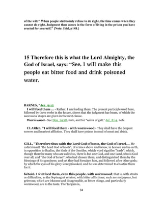 of the will." When people stubbornly refuse to do right, the time comes when they
cannot do right. Judgment then comes in the form of living in the prison you have
erected for yourself." [Note: Ibid, p148.]
15 Therefore this is what the Lord Almighty, the
God of Israel, says: “See, I will make this
people eat bitter food and drink poisoned
water.
BARNES, "Jer_9:15
I will feed them ... - Rather, I am feeding them. The present participle used here,
followed by three verbs in the future, shows that the judgment has beam, of which the
successive stages are given in the next clause.
Wormwood - See Deu_29:18, note, and for “water of gall,” Jer_8:14, note.
CLARKE, "I will feed them - with wormwood - They shall have the deepest
sorrow and heaviest affliction. They shall have poison instead of meat and drink.
GILL, "Therefore thus saith the Lord God of hosts, the God of Israel,.... He
calls himself "the Lord God of hosts", of armies above and below, in heaven and in earth,
in opposition to Baalim, the idols of the Gentiles; which word signifies "lords"; which,
though there be many who are called so, there is but one God, and one Lord, who is God
over all, and "the God of Israel"; who had chosen them, and distinguished them by the
blessings of his goodness; and yet they had forsaken him, and followed after other gods;
by which the eyes of his glory were provoked, and he was determined to chastise them
for it:
behold, I will feed them, even this people, with wormwood; that is, with straits
or difficulties, as the Septuagint version; with bitter afflictions; such are not joyous, but
grievous; which are irksome and disagreeable, as bitter things, and particularly
wormwood, are to the taste. The Targum is,
94
 