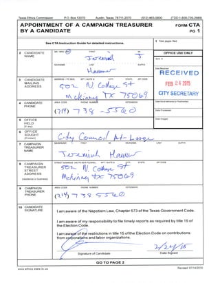 Texas Ethics Commission P.O. Box 12070 Austin, Texas 78711- 2070 512) 463-5800 ( TDD 1- 800- 735-2989)
APPOINTMENT OF A CAMPAIGN TREASURER FORM CTA
BY A CANDIDATE PG 1
1 Total pages filed:
See CTA Instruction Guide for detailed instructions.
2 CANDIDATE
MS/ MRS/ EARN FIRST
MI
MI
OFFICE USE ONLY
NAME
t//
Acct. #
NICKNAME LAST SUFFIX
V1
Date Received
wJ,,,„`^,
RECEIVED
3 CANDIDATE ADDRESS / PO BOX; APT/ SUITE#; CITY; STATE; ZIP CODE
MAILING
ADDRESS Z FEB 24 2015
x- 9-5 CITY SECRETARY
4 CANDIDATE AREA CODE PHONE NUMBER EXTENSION
Date Hand- delivered or Postmarked
PHONE
Y) 7 3 - - S Date Processed
5 OFFICE
J
Date Imaged
HELD
if any)
6 OFFICE
SOUGHT
if known) A'‘-
C/ 1
7 CAMPAIGN
MS/ MRS/ MR FIRST MI NICKNAME LAST SUFFIX
TREASURER
NAME
8 CAMPAIGN
STREET ADDRESS ( NO PO BOX PLEASE);- APT/ SUITE S; ITY; STATE; ZIP CODE
TREASURER
STREET V
AN1r.
ADDRESS
I
Q
residence or business) A
9 CAMPAIGN AREA CODE PHONE NUMBER EXTENSION
TREASURER
PHONE Zt
t/ ' -5 7 S S (2- 2-)
10 CANDIDATE
SIGNATURE
I am aware of the Nepotism Law, Chapter 573 of the Texas Government Code.
I am aware of my responsibility to file timely reports as required by title 15 of
the Election Code.
I am awa of th- restrictions in title 15 of the Election Code on contributions
from c• porati. ns and labor organizations.
Signature of Candidate Date Signed
GO TO PAGE 2
www. ethics. state. tx. us
Revised 07/ 14/ 2010
 