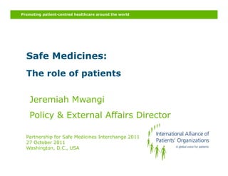 Promoting patient-centred healthcare around the world




  Safe Medicines:
  The role of patients
              p


    Jeremiah Mwangi
    Policy & External Affairs Director

  Partnership for Safe Medicines Interchange 2011
  27 October 2011
  Washington, D.C., USA
 