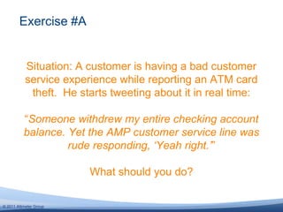 Situation: A customer is having a bad customer service experience while reporting an ATM card theft.  He starts tweeting about it in real time:“Someone withdrew my entire checking account balance. Yet the AMP customer service line was rude responding, ‘Yeah right.’”What should you do?Exercise #A