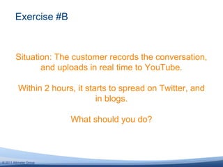 Situation: The customer records the conversation, and uploads in real time to YouTube.Within 2 hours, it starts to spread on Twitter, and in blogs. What should you do?Exercise #B