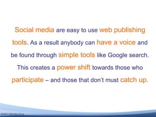 Social media are easy to use web publishing tools. As a result anybody can have a voice and be found through simple tools like Google search. This creates a power shift towards those who participate – and those that don’t must catch up.