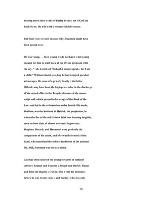 nothing more than a cake of barley bread ; yet if God lay
hold of you. He will work a wonderful deliverance.
But there were several reasons why Jeremiah might have
been passed over.
Ife was young. — How young we do not know ; but young
enough for him to start back at the Divine proposal, with
the cry, " Ah, Lord God ! behold, I cannot speak ; for I am
a child." Without doubt, as a boy he had enjoyed pecuhar
advantages. He came of a priestly family ; his father,
Hilkiah, may have been the high-priest who, in the discharge
of his sacred office in the Temple, discovered the manu-
script roll, which proved to be a copy of the Book of the
Law, and led to the reformation under Josiah. His uncle,
Shallum, was the husband of Huldah, the prophetess, in
whom the fire of the old Hebrew faith was burning brightly,
even in those days of almost universal degeneracy.
Shaphan, Baruch, and Hanameel were probably the
companions of his youth, and afterwards formed a little
band, who nourished the noblest traditions of the national
life. Still, Jeremiah was but as a child.
God has often selected the young for posts of eminent
service : Samuel and Timothy ; Joseph and David ; Daniel
and John the Baptist ; Calvin, who wrote his Institutes
before he was twenty-four ; and Wesley, who was only
10
 