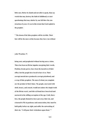 little ones. Better be dumb and not able to speak, than say
words that may destroy the faith of childhood, or start
questionings that may shatter by one fell blow the con-
struction of years. It was in this strain that God replied to
the prophet.
" The doom of the false prophets will be terrible. Their
fate will be the more awful, because they have run without
yalse Weachns, 71
being sent; and prophesied without having seen a vision.
There has been no Divine impulse energizing their words.
Position, bread, power, have been the incentives of their
office; but the people have loved to have it so. Their
corrupt morals have produced a corrupt priesthood, and
a crop of false prophets. The men of whom you complain
are the product of their times. 'Siy people, enervated with
sloth, luxury, and conceit, would not endure the simple truth
of the Divine word ; and this evil band have been bred and
nurtured in the stifling corruption of the age. Until, there-
fore, the people themselves have put away their sin, and
returned to Me in penitence and consecration, they must be
held guilty before my sight, and suffer the outworking of
their sin. ' I will pour their wickedness upon them.' "
101
 