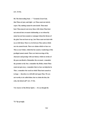 (xiv. 14-16).
III. The Interceding Soul. — " Granted, Great God,
that Thou art just, and right : yet Thou canst not utterly
reject. Thy smiting cannot be unto death. Thou must
heal. Thou mayest cast away those with whom Thou hast
not entered into covenant relationship, or on whom thy
name has not been named, or amongst whom the throne of
thy glor)' has not been set up ; but Thou canst not deal with
us as with them. There is a tie between Thee and us which
our sin cannot break. There are claims which we have on
Thee as our Father, which the far-country wanderings of the
prodigal cannot annul. There are interweavings of thy
character and prestige with our history which no stroke of
thy pen can dissolve. Remember the covenant ; remember
thy promise to thy Son ; remember thy Bride, whom Thou
canst not put away ; remember that we have no help but in
Thee ; remember the word on which Thou hast caused us
to hope — therefore we will still wait upon Thee. We are
not worthy to be called thine; but we claim the kiss, the
robe, the fatted calf" (xiv. 17-22).
TAt Answer of the Divine Spirit. — It is as though the
72 i^Ije grcugljt.
102
 